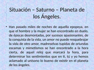 Situación – Saturno – Planeta de
los Ángeles.
• Han pasado miles de noches de aquella epopeya, en
que el hombre y la mujer se han encontrado en duelo,
de épocas desmontadas, por sucesos apasionantes, de
la conquista de la vida, un amor no puede resquebrajar
la vida de otro amor, madreselvas tupidas de oriundas
escamas y mimetismos se han encontrado a la hora
cierta, de aquel reloj que marcará la hora, para
determinar los sentimientos que en ti, tú y yo hemos
aclamado al unísono lo bueno de existir en el planeta
de los ángeles.
 