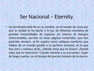 Ser Nacional – Eternity.
• Ha terminado todo fin en su nombre, en el mundo de cosas por
que la verdad se ha hecho a la luz, de efímeras montañas de
grandes inmensidades de espacios sin retorno de tiempos
inmemorables, escritas en estas páginas inmortales, que han
parecido siempre, al fin suspiro como antiguas escrituras que
hablan de un mundo guiado a tu perfecta armonía, en lo que
hoy eres y mañana serás, ¿Dónde estas que te busco? ¿Donde
estas que te menciono? Cuando volverás a su encuentro, mujer
de largos sueños, en el tiempo del preciso instante de lo eterno.
 