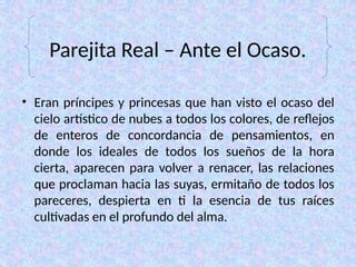 Parejita Real – Ante el Ocaso.
• Eran príncipes y princesas que han visto el ocaso del
cielo artístico de nubes a todos los colores, de reflejos
de enteros de concordancia de pensamientos, en
donde los ideales de todos los sueños de la hora
cierta, aparecen para volver a renacer, las relaciones
que proclaman hacia las suyas, ermitaño de todos los
pareceres, despierta en ti la esencia de tus raíces
cultivadas en el profundo del alma.
 