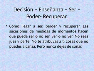 Decisión – Enseñanza – Ser –
Poder- Recuperar.
• Cómo llegar a ser, perder y recuperar. Las
sucesiones de medidas de momentos hacen
que pueda ser o no ser, ver o no ver. No seas
juez y parte. No te atribuyas a ti cosas que no
puedes alcanza. Pero nunca dejes de soñar.
 