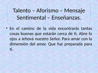 Talento – Aforismo – Mensaje
Sentimental – Enseñanzas.
• En el camino de la vida encontrarás tantas
cosas buenas que estarán cerca de ti. Abre lo
ojos a Jehová nuestro Señor. Para amar con la
dimensión del amor. Que fue preparada para
ti.
 
