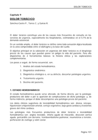 DOLOR TORÁCICO


Capítulo 9

DOLOR TORÁCICO
Sánchez-Castro P., Torres C. y Guirao R.




El dolor torácico constituye una de las causas más frecuentes de consulta en los
servicios de urgencia, especialmente los hospitalarios, estimándose en el 5-7% de la
demanda asistencial.
En un sentido amplio, el dolor torácico se define como toda sensación álgica localizada
en la zona comprendida entre el diafragma y la base del cuello.
El objetivo principal en la valoración en urgencias del dolor torácico es el despistaje
precoz de las causas que puedan poner en peligro la vida del paciente. Para ello
disponemos de 2 herramientas básicas: la historia clínica y las exploraciones
complementarias.
Los pasos a seguir, de forma secuencial, son:
          1. Análisis del estado hemodinámico.
          2. Diagnóstico sindrómico.
          3. Diagnóstico etiológico o, en su defecto, descartar patologías urgentes.
          4. Tratamiento urgente.
          5. Destino del paciente.


1. ESTADO HEMODINÁMICO
El estado hemodinámico puede verse alterado, de forma directa, por la patología
productora del dolor o por la aparición de complicaciones de dicha patología; y, de
forma indirecta, porque el dolor descompense una patología previa del paciente.
Los datos clínicos sugestivos de inestabilidad hemodinámica son: disnea, síncope,
hipotensión o hipertensión arterial, cortejo vegetativo, bajo gasto cardíaco y trastornos
graves del ritmo cardíaco.
Las patologías más frecuentes productoras de dolor torácico e inestabilidad
hemodinámica son: angina inestable, infarto agudo de miocardio, disección aórtica
aguda, pericarditis con derrame, tromboembolismo pulmonar, neumotórax a tensión,
perforación de esófago y volet costal.




                                                                             Página 101
 