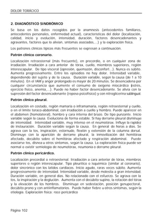 DOLOR TORÁCICO


2. DIAGNÓSTICO SINDRÓMICO
Se basa en los datos recogidos por la anamnesis (antecedentes familiares,
antecedentes personales, enfermedad actual), características del dolor (localización,
calidad, inicio y evolución, intensidad, duración, factores desencadenantes y
agravantes, factores que lo alivian, síntomas asociados,...) y la exploración física.
Los patrones clínicos típicos más frecuentes se expresan a continuación.
Patrón clínico coronario.
Localización retroesternal (más frecuente), en precordio, o en cualquier zona de
irradiación. Irradiación a cara anterior de tórax, cuello, miembros superiores, región
interescapular. De tipo visceral (opresión, quemazón, disconfort...). Nunca es súbito.
Aumenta progresivamente. Entre los episodios no hay dolor. Intensidad variable,
dependiendo del sujeto y de la causa. Duración variable, según la causa (de 1 a 10
minutos). En el IAM y angor prolongado es mayor de 20 minutos. Se desencadena por
cualquier circunstancia que aumente el consumo de oxígeno miocárdico (           estrés,
ejercicio físico, anemia,...). Puede no haber factor desencadenante. Se alivia con la
supresión del factor desencadenante (reposo psicofísico) y con nitroglicerina sublingual.
Patrón clínico pleural.
Localización en costado, región mamaria o inframamaria, región retroesternal y cuello,
o en el límite toraco-abdominal, con irradiación a cuello y hombro. Puede aparecer en
el abdomen (homolateral), hombro y cara interna del brazo. De tipo punzante. Inicio
variable según la causa. Evoluciona de forma estable. Si hay derrame pleural disminuye
de intensidad. Intensidad variable, muy intenso en el neumotórax. Influye la rapidez
de instauración. Duración variable según la causa. En general de horas a días. Se
agrava con la tos, inspiración, estornudo, flexión y extensión de la columna dorsal.
Disminuye con la aparición de derrame pleural, la inmovilización del hemitórax
afectado, decúbito sobre el hemitórax afectado y respiración abdominal. Puede
asociarse tos, disnea u otros síntomas, según la causa. La exploración física puede ser
normal o existir semiología de neumotórax, neumonía o derrame pleural.
Patrón clínico pericárdico.
Localización precordial o retroesternal. Irradiación a cara anterior de tórax, miembros
superiores o región interescapular. Tipo pleurítico o isquémico (similar al coronario),
dolor sincrónico con los latidos cardiacos. Inicio agudo, raras veces súbito. Aumenta
progresivamente de intensidad. Intensidad variable, desde molestia a gran intensidad.
Duración variable, en general días. No relacionado con el esfuerzo. Se agrava con la
tos, la inspiración y la deglución. Aumenta con el decúbito supino, la rotación del tórax
y la elevación de los hombros. Disminuye en sedestación, posición genupectoral,
decúbito prono y con antiinflamatorios. Puede haber fiebre u otros síntomas, según la
etiología. Exploración física: roce pericárdico




Página 102
 