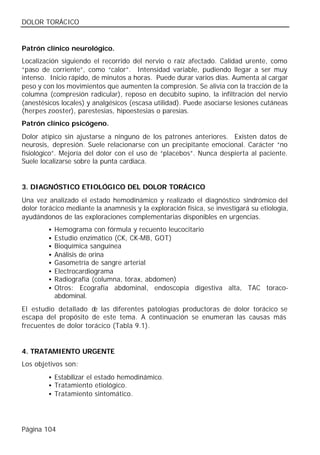 DOLOR TORÁCICO


Patrón clínico neurológico.
Localización siguiendo el recorrido del nervio o raíz afectado. Calidad urente, como
“paso de corriente”, como “calor”. Intensidad variable, pudiendo llegar a ser muy
intenso. Inicio rápido, de minutos a horas. Puede durar varios días. Aumenta al cargar
peso y con los movimientos que aumenten la compresión. Se alivia con la tracción de la
columna (compresión radicular), reposo en decúbito supino, la infiltración del nervio
(anestésicos locales) y analgésicos (escasa utilidad). Puede asociarse lesiones cutáneas
(herpes zooster), parestesias, hipoestesias o paresias.
Patrón clínico psicógeno.
Dolor atípico sin ajustarse a ninguno de los patrones anteriores. Existen datos de
neurosis, depresión. Suele relacionarse con un precipitante emocional. Carácter “no
fisiológico”. Mejoría del dolor con el uso de “placebos”. Nunca despierta al paciente.
Suele localizarse sobre la punta cardiaca.


3. DIAGNÓSTICO ETIOLÓGICO DEL DOLOR TORÁCICO
Una vez analizado el estado hemodinámico y realizado el diagnóstico sindrómico del
dolor torácico mediante la anamnesis y la exploración física, se investigará su etiología,
ayudándonos de las exploraciones complementarias disponibles en urgencias.
         •   Hemograma con fórmula y recuento leucocitario
         •   Estudio enzimático (CK, CK-MB, GOT)
         •   Bioquímica sanguínea
         •   Análisis de orina
         •   Gasometría de sangre arterial
         •   Electrocardiograma
         •   Radiografía (columna, tórax, abdomen)
         •   Otros: Ecografía abdominal, endoscopia digestiva alta, TAC toraco-
             abdominal.
El estudio detallado d las diferentes patologías productoras de dolor torácico se
                       e
escapa del propósito de este tema. A continuación se enumeran las causas más
frecuentes de dolor torácico (Tabla 9.1).


4. TRATAMIENTO URGENTE
Los objetivos son:
         • Estabilizar el estado hemodinámico.
         • Tratamiento etiológico.
         • Tratamiento sintomático.




Página 104
 