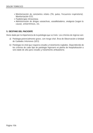 DOLOR TORÁCICO


        • Monitorización de constantes vitales (TA, pulso, frecuencia respiratoria).
          Monitorización ECG.
        • Fluidoterapia intravenosa.
        • Administración de drogas vasoactivas, vasodilatadores, analgesia (según la
          causa), antiarrítmicos, etc.


5. DESTINO DEL PACIENTE
Viene dado por la importancia de la patología que se trate. Los criterios de ingreso son:
   a) Patología potencialmente grave, con riesgo vital: Área de Observación o Unidad
      de Cuidados Intensivos (UCI).
   b) Patología no vital que requiera estudio y tratamiento reglados. Dependiendo de
      los criterios de cada tipo de patología ingresará en planta de hospitalización o
      será dado de alta para estudio y tratamiento ambulatorio.




Página 106
 