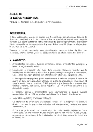 EL DOLOR ABDOMINAL


Capítulo 10

EL DOLOR ABDOMINAL
Vázquez N., Sempere M.T., Delgado Y. y Pérez-Gascón C.




INTRODUCCIÓN:
El dolor abdominal es una de las causas más frecuentes de consulta en un Servicio de
Urgencias. Intentaremos en un texto de estas características ordenar todos aquello
aspectos que deben constar en la historia clínica del paciente (anamnesis, exploración
física, exploraciones complementarias) y que deben permitir llegar al diagnóstico
sindrómico de estos cuadros.
Tomarse el tiempo necesario para cumplimentar estos aspectos significa, con
seguridad, ahorrar tiempo y enfocar adecuadamente este tipo de cuadros clínicos.


A.- ANAMNESIS.
1. Antecedentes personales. Cuadros similares al actual, antecedentes quirúrgicos y
   médicos, ingesta de fármacos.
2. Localización e irradiación del dolor. Dato esencial. Conviene recordar que la
   localización retroesternal o dorsal alta sugiere patología esofágica o cardiológica.
   Los dolores de origen gástrico o duodenal suelen situarse en epigastrio e HD.
   El mesogastrio e hipogastrio puede corresponder a intestino delgado o anexial, el
   ovario no duele salvo por rotura o torsión de quiste. La situación del epigastrio e HI
   suele corresponder a páncreas. El HD, epigastrio y subescapular a vesícula, vías
   biliares (colangitis, colecistitis, cólico hepático). La FID con inicio epigástrico a la
   Apendicitis aguda.
   El carácter difuso o mesogástrico suele corresponder al origen vascular
   mesentérico. El vacio-FII es localización habitual de la diverticulitis de colon.
3. Intensidad, carácter y cronología del dolor.
   La intensidad del dolor tiene una relación directa con la magnitud del estimulo
   doloroso, aunque la percepción individual del mismo es muy variable (deseado
   “dolorímetro”).
   El carácter y la forma de presentación del dolor tienen importante valor
   semiológico. La instauración brusca sugiere perforación víscera hueca (ulcus),
   neumotórax espontáneo, infarto abdominal o miocárdico, rotura de embarazo
   ectópico, etc.


                                                                               Página 107
 