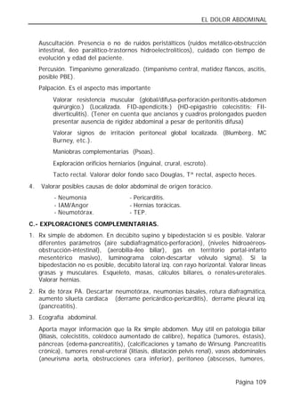 EL DOLOR ABDOMINAL


     Auscultación. Presencia o no de ruidos peristálticos (ruidos metálico-obstrucción
     intestinal, íleo paralítico-trastornos hidroelectrolíticos), cuidado con tiempo de
     evolución y edad del paciente.
     Percusión. Timpanismo generalizado. (timpanismo central, matidez flancos, ascitis,
     posible PBE).
     Palpación. Es el aspecto más importante
          Valorar resistencia muscular (global/difusa-perforación-peritonitis-abdomen
          quirúrgico.) (Localizada. FID-apendicitis;) (HD-epigastrio colecistitis; FII-
          diverticulitis). (Tener en cuenta que ancianos y cuadros prolongados pueden
          presentar ausencia de rigidez abdominal a pesar de peritonitis difusa)
          Valorar signos de irritación peritoneal global localizada. (Blumberg, MC
          Burney, etc.).
          Maniobras complementarias (Psoas).
          Exploración orificios herniarios (inguinal, crural, escroto).
          Tacto rectal. Valorar dolor fondo saco Douglas, Tª rectal, aspecto heces.
4.   Valorar posibles causas de dolor abdominal de origen torácico.
          - Neumonía                    - Pericarditis.
          - IAM/Angor                   - Hernias torácicas.
          - Neumotórax.                 - TEP.
C.- EXPLORACIONES COMPLEMENTARIAS.
1. Rx simple de abdomen. En decúbito supino y bipedestación si es posible. Valorar
   diferentes parámetros (aire subdiafragmático-perforación), (niveles hidroaéreos-
   obstrucción-intestinal), (aerobilia-íleo biliar), gas en territorio portal-infarto
   mesentérico masivo), luminograma colon-descartar vólvulo sigma). Si la
   bipedestación no es posible, decúbito lateral izq. con rayo horizontal. Valorar líneas
   grasas y musculares. Esqueleto, masas, cálculos biliares, o renales-ureterales.
   Valorar hernias.
2. Rx de tórax PA. Descartar neumotórax, neumonías básales, rotura diafragmática,
   aumento silueta cardiaca (derrame pericárdico-pericarditis), derrame pleural izq.
   (pancreatitis).
3. Ecografía abdominal.
     Aporta mayor información que la Rx simple abdomen. Muy útil en patología biliar
     (litiasis, colecistitis, colédoco aumentado de calibre), hepática (tumores, éstasis),
     páncreas (edema-pancreatitis), (calcificaciones y tamaño de Wirsung. Pancreatitis
     crónica), tumores renal-ureteral (litiasis, dilatación pelvis renal), vasos abdominales
     (aneurisma aorta, obstrucciones cara inferior), peritoneo (abscesos, tumores,


                                                                                Página 109
 