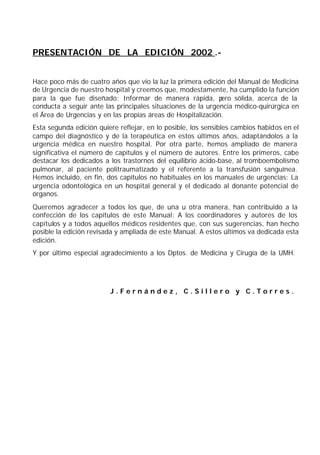 PRESENTACIÓN DE LA EDICIÓN 2002 .-


Hace poco más de cuatro años que vio la luz la primera edición del Manual de Medicina
de Urgencia de nuestro hospital y creemos que, modestamente, ha cumplido la función
para la que fue diseñado: Informar de manera rápida, p        ero sólida, acerca de la
conducta a seguir ante las principales situaciones de la urgencia médico-quirúrgica en
el Área de Urgencias y en las propias áreas de Hospitalización.
Esta segunda edición quiere reflejar, en lo posible, los sensibles cambios habidos en el
campo del diagnóstico y de la terapéutica en estos últimos años, adaptándolos a la
urgencia médica en nuestro hospital. Por otra parte, hemos ampliado de manera
significativa el número de capítulos y el número de autores. Entre los primeros, cabe
destacar los dedicados a los trastornos del equilibrio ácido-base, al tromboembolismo
pulmonar, al paciente politraumatizado y el referente a la transfusión sanguínea.
Hemos incluido, en fin, dos capítulos no habituales en los manuales de urgencias: La
urgencia odontológica en un hospital general y el dedicado al donante potencial de
órganos.
Queremos agradecer a todos los que, de una u otra manera, han contribuido a la
confección de los capítulos de este Manual: A los coordinadores y autores de los
capítulos y a todos aquellos médicos residentes que, con sus sugerencias, han hecho
posible la edición revisada y ampliada de este Manual. A estos últimos va dedicada esta
edición.
Y por último especial agradecimiento a los Dptos. de Medicina y Cirugía de la UMH.




                         J.Fernández, C.Sillero y C.Torres.
 