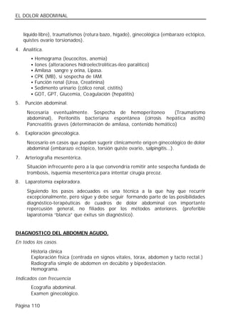 EL DOLOR ABDOMINAL


     líquido libre), traumatismos (rotura bazo, hígado), ginecológica (embarazo ectópico,
     quistes ovario torsionados).
4. Analítica.
        •   Hemograma (leucocitos, anemia)
        •   Iones (alteraciones hidroelectrolíticas-íleo paralítico)
        •   Amilasa sangre y orina, Lipasa.
        •   CPK (MB), si sospecha de IAM.
        •   Función renal (Urea, Creatinina)
        •   Sedimento urinario (cólico renal, cistitis)
        •   GOT, GPT, Glucemia, Coagulación (hepatitis)
5.   Punción abdominal.
      Necesaria eventualmente. Sospecha de hemoperitoneo               (Traumatismo
      abdominal), Peritonitis bacteriana espontánea (cirrosis hepática ascitis)
      Pancreatitis graves (determinación de amilasa, contenido hemático)
6.   Exploración ginecológica.
      Necesario en casos que puedan sugerir clínicamente origen ginecológico de dolor
      abdominal (embarazo ectópico, torsión quiste ovario, salpingitis…).
7.   Arteriografía mesentérica.
      Situación infrecuente pero a la que convendría remitir ante sospecha fundada de
      trombosis, isquemia mesentérica para intentar cirugía precoz.
8.   Laparotomía exploradora.
      Siguiendo los pasos adecuados es una técnica a la que hay que recurrir
      excepcionalmente, pero sigue y debe seguir formando parte de las posibilidades
      diagnóstico-terapéuticas de cuadros de dolor abdominal con importante
      repercusión general, no filiados por los métodos anteriores. (preferible
      laparotomía “blanca” que éxitus sin diagnóstico).


DIAGNOSTICO DEL ABDOMEN AGUDO.
En todos los casos.
        Historia clínica
        Exploración física (centrada en signos vitales, tórax, abdomen y tacto rectal.)
        Radiografía simple de abdomen en decúbito y bipedestación.
        Hemograma.
Indicados con frecuencia
        Ecografía abdominal.
        Examen ginecológico.

Página 110
 
