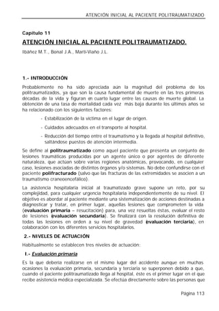 ATENCIÓN INICIAL AL PACIENTE POLITRAUMATIZADO


Capítulo 11

ATENCIÓN INICIAL AL PACIENTE POLITRAUMATIZADO.
Ibáñez M.T., Bonal J.A., Martí-Viaño J.L.




1.- INTRODUCCIÓN
Probablemente no ha sido apreciada aún la magnitud del problema de los
politraumatizados, ya que son la causa fundamental de muerte en las tres primeras
décadas de la vida y figuran en cuarto lugar entre las causas de muerte global. La
obtención de una tasa de mortalidad cada vez más baja durante los últimos años se
ha relacionado con los siguientes factores:
        - Estabilización de la víctima en el lugar de origen.
        - Cuidados adecuados en el transporte al hospital.
        - Reducción del tiempo entre el traumatismo y la llegada al hospital definitivo,
          saltándose puestos de atención intermedia.
Se define al politraumatizado como aquel paciente que presenta un conjunto de
lesiones traumáticas producidas por un agente único o por agentes de diferente
naturaleza, que actúan sobre varias regiones anatómicas, provocando, en cualquier
caso, lesiones asociadas de distintos órganos y/o sistemas. No debe confundirse con el
paciente polifracturado (salvo que las fracturas de las extremidades se asocien a un
traumatismo craneoencefálico).
La asistencia hospitalaria inicial al traumatizado grave supone un reto, por su
complejidad, para cualquier urgencia hospitalaria independientemente de su nivel. El
objetivo es abordar al paciente mediante una sistematización de acciones destinadas a
diagnosticar y tratar, en primer lugar, aquellas lesiones que comprometen la vida
(evaluación primaria – resucitación) para, una vez resueltas éstas, evaluar el resto
de lesiones ( evaluación secundaria). Se finalizará con la resolución definitiva de
todas las lesiones en orden a su nivel de gravedad (      evaluación terciaria), en
colaboración con los diferentes servicios hospitalarios.
2.- NIVELES DE ACTUACIÓN
Habitualmente se establecen tres niveles de actuación:
 I.- Evaluación primaria
Es la que debería realizarse en el mismo lugar del accidente aunque en muchas
ocasiones la evaluación primaria, secundaria y terciaria se superponen debido a que,
cuando el paciente politraumatizado llega al hospital, éste es el primer lugar en el que
recibe asistencia médica especializada. Se efectúa directamente sobre las personas que

                                                                            Página 113
 