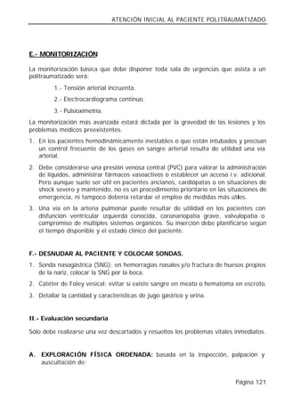 ATENCIÓN INICIAL AL PACIENTE POLITRAUMATIZADO




E.- MONITORIZACIÓN

La monitorización básica que debe disponer toda sala de urgencias que asista a un
politraumatizado será:
         1.- Tensión arterial incruenta.
         2.- Electrocardiograma continuo.
         3.- Pulsioximetría.
La monitorización más avanzada estará dictada por la gravedad de las lesiones y los
problemas médicos preexistentes.
1. En los pacientes hemodinámicamente inestables o que están intubados y precisan
   un control frecuente de los gases en sangre arterial resulta de utilidad una vía
   arterial.
2. Debe considerarse una presión venosa central (PVC) para valorar la administración
   de líquidos, administrar fármacos vasoactivos o establecer un acceso i.v. adicional.
   Pero aunque suele ser útil en pacientes ancianos, cardiópatas o en situaciones de
   shock severo y mantenido, no es un procedimiento prioritario en las situaciones de
   emergencia, ni tampoco debería retardar el empleo de medidas más útiles.
3. Una vía en la arteria pulmonar puede resultar de utilidad en los pacientes con
   disfunción ventricular izquierda conocida, coronariopatía grave, valvulopatía o
   compromiso de múltiples sistemas orgánicos. Su inserción debe planificarse según
   el tiempo disponible y el estado clínico del paciente.


F.- DESNUDAR AL PACIENTE Y COLOCAR SONDAS.
1. Sonda nasogástrica (SNG): en hemorragias nasales y/o fractura de huesos propios
   de la nariz, colocar la SNG por la boca.
2. Catéter de Foley vesical: evitar si existe sangre en meato o hematoma en escroto.
3. Detallar la cantidad y características de jugo gástrico y orina.


II.- Evaluación secundaria

Sólo debe realizarse una vez descartados y resueltos los problemas vitales inmediatos.


A. EXPLORACIÓN FÍSICA ORDENADA: basada en la inspección, palpación y
   auscultación de:


                                                                           Página 121
 