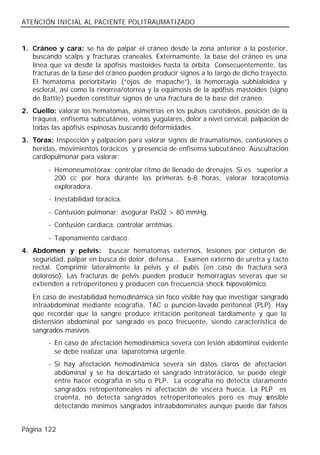 ATENCIÓN INICIAL AL PACIENTE POLITRAUMATIZADO


1. Cráneo y cara: se ha de palpar el cráneo desde la zona anterior a la posterior,
   buscando scalps y fracturas craneales. Externamente, la base del cráneo es una
   línea que va desde la apófisis mastoides hasta la órbita. Consecuentemente, las
   fracturas de la base del cráneo pueden producir signos a lo largo de dicho trayecto.
   El hematoma periorbitario (“ojos de mapache”), la hemorragia subhialoidea y
   escleral, así como la rinorrea/otorrea y la equimosis de la apófisis mastoides (signo
   de Battle ) pueden constituir signos de una fractura de la base del cráneo.
2. Cuello: valorar los hematomas, asimetrías en los pulsos carotídeos, posición de la
   tráquea, enfisema subcutáneo, venas yugulares, dolor a nivel cervical, palpación de
   todas las apófisis espinosas buscando deformidades.
3. Tórax: Inspección y palpación para valorar signos de traumatismos, contusiones o
   heridas, movimientos torácicos y presencia de enfisema subcutáneo. Auscultación
   cardiopulmonar para valorar:
        - Hemoneumotórax: controlar ritmo de llenado de drenajes. Si es superior a
          200 cc por hora durante las primeras 6-8 horas, valorar toracotomía
          exploradora.
        - Inestabilidad torácica.
        - Contusión pulmonar: asegurar PaO2 > 80 mmHg.
        - Contusión cardiaca: controlar arritmias.
        - Taponamiento cardiaco.
4. Abdomen y pelvis: buscar hematomas externos, lesiones por cinturón de
   seguridad, palpar en busca de dolor, defensa... Examen externo de uretra y tacto
   rectal. Comprimir lateralmente la pelvis y el pubis (en caso de fractura será
   doloroso). Las fracturas de pelvis pueden producir hemorragias severas que se
   extienden a retroperitoneo y producen con frecuencia shock hipovolémico.
   En caso de inestabilidad hemodinámica sin foco visible hay que investigar sangrado
   intraabdominal mediante ecografía, TAC o punción-lavado peritoneal (PLP). Hay
   que recordar que la sangre produce irritación peritoneal tardíamente y que la
   distensión abdominal por sangrado es poco frecuente, siendo característica de
   sangrados masivos.
        - En caso de afectación hemodinámica severa con lesión abdominal evidente
          se debe realizar una laparotomía urgente.
        - Si hay afectación hemodinámica severa sin datos claros de afectación
          abdominal y se ha descartado el sangrado intratorácico, se puede elegir
          entre hacer ecografía in situ o PLP. La ecografía no detecta claramente
          sangrados retroperitoneales ni afectación de víscera hueca. La PLP es
          cruenta, no detecta sangrados retroperitoneales pero es muy s     ensible
          detectando mínimos sangrados intraabdominales aunque puede dar falsos


Página 122
 