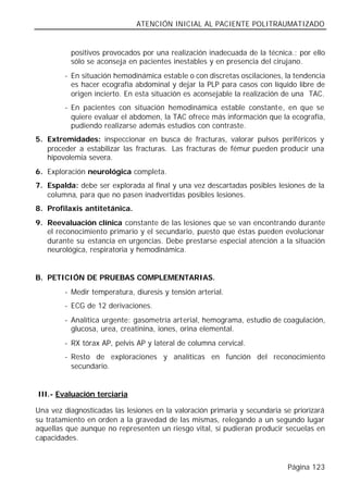ATENCIÓN INICIAL AL PACIENTE POLITRAUMATIZADO


          positivos provocados por una realización inadecuada de la técnica.; por ello
          sólo se aconseja en pacientes inestables y en presencia del cirujano.
        - En situación hemodinámica estable o con discretas oscilaciones, la tendencia
          es hacer ecografía abdominal y dejar la PLP para casos con líquido libre de
          origen incierto. En esta situación es aconsejable la realización de una TAC.
        - En pacientes con situación hemodinámica estable constante, en que se
          quiere evaluar el abdomen, la TAC ofrece más información que la ecografía,
          pudiendo realizarse además estudios con contraste.
5. Extremidades: inspeccionar en busca de fracturas, valorar pulsos periféricos y
   proceder a estabilizar las fracturas. Las fracturas de fémur pueden producir una
   hipovolemia severa.
6. Exploración neurológica completa.
7. Espalda: debe ser explorada al final y una vez descartadas posibles lesiones de la
   columna, para que no pasen inadvertidas posibles lesiones.
8. Profilaxis antitetánica.
9. Reevaluación clínica constante de las lesiones que se van encontrando durante
   el reconocimiento primario y el secundario, puesto que éstas pueden evolucionar
   durante su estancia en urgencias. Debe prestarse especial atención a la situación
   neurológica, respiratoria y hemodinámica.


B. PETICIÓN DE PRUEBAS COMPLEMENTARIAS.
        - Medir temperatura, diuresis y tensión arterial.
        - ECG de 12 derivaciones.
        - Analítica urgente: gasometría arterial, hemograma, estudio de coagulación,
          glucosa, urea, creatinina, iones, orina elemental.
        - RX tórax AP, pelvis AP y lateral de columna cervical.
        - Resto de exploraciones y analíticas en función del reconocimiento
          secundario.


III.- Evaluación terciaria

Una vez diagnosticadas las lesiones en la valoración primaria y secundaria se priorizará
su tratamiento en orden a la gravedad de las mismas, relegando a un segundo lugar
aquellas que aunque no representen un riesgo vital, sí pudieran producir secuelas en
capacidades.


                                                                            Página 123
 