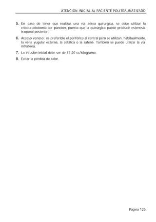 ATENCIÓN INICIAL AL PACIENTE POLITRAUMATIZADO


5. En caso de tener que realizar una vía aérea quirúrgica, se debe utilizar la
   cricotiroidotomía por punción, puesto que la quirúrgica puede producir estenosis
   traqueal posterior.
6. Acceso venoso: es preferible el periférico al central pero se utilizan, habitualmente,
   la vena yugular externa, la cefálica o la safena. También se puede utilizar la vía
   intraósea.
7. La infusión inicial debe ser de 15-20 cc/kilogramo.
8. Evitar la pérdida de calor.




                                                                             Página 125
 