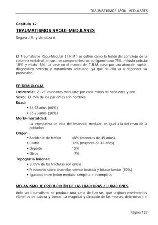 TRAUMATISMOS RAQUI-MEDULARES


Capítulo 12

TRAUMATISMOS RAQUI-MEDULARES
Segura J.M. y Mendoza A.




El Traumatismo Raqui-Medular (T.R.M.) se define como la lesión del complejo de la
columna vertebral, en sus tres componentes: osteo-ligamentoso 75%, médulo-radicular
10% y mixto 15%. La base en el manejo del T.R.M. pasa por una atención rápida,
diagnóstico correcto y tratamiento adecuado, ya que de ello va a depender su
pronostico.


EPIDEMIOLOGIA
Incidencia: 20-25 lesionados medulares por cada millón de habitantes y año.
Sexo: El 75% de los pacientes son hombres.
Edad:
        § 16-35 años (60%)
      § 36-70 años (28%)
Morbi-mortalidad:
         La expectativa de vida del lesionado medular, es igual a la del resto de la
         población.
Origen:
      § Accidente de tráfico        48% (menores de 45 años).
      § Caídas                      32% (mayores de 45 años)
        § Deporte                   13%
        § Otros                      7%
Topografía lesional:
     § El 85% de las fracturas son únicas.
        § Predominio sobre charnelas cérvico-torácica y tóraco-lumbar (80%).
        § Igualdad entre lesión medular completa e incompleta.


MECANISMO DE PRODUCCIÓN DE LAS FRACTURAS / LUXACIONES
Ante un traumatismo se produce una suma de fuerzas, que originan movimientos
violentos de cabeza y tronco. La magnitud y dirección de las mismas, determinará el



                                                                          Página 127
 