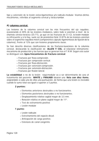TRAUMATISMOS RAQUI-MEDULARES


tipo y extensión de la lesión osteo-ligamentosa y/o radículo-medular. Veamos dichos
mecanismos, referidos al segmento cervical y tóraco-lumbar.


A) columna cervical.
Las lesiones de la columna cervical son las más frecuentes del eje raquídeo,
ocasionando el 40% de las lesiones medulares, sobre todo si asientan a nivel de la
charnela cérvico-torácica (C5-T1), ya que en las fracturas de C1-C2, la lesión medular
es infrecuente y si la hay, suele ser de pronóstico fatal. El 87% de las lesiones asientan
sobre el segmento raquídeo móvil (componentes cápsulo-ligamentosos de fijación de la
columna), frente al 13% que son lesiones propiamente óseas.
Se han descrito diversas clasificaciones de las fracturas-luxaciones de la columna
cervical, destacando la clasificación de ALLEN Y COL. al relacionar íntimamente
mecanismo de producción y las fuerzas que se generan tras el T.R.M. Según este autor
se distinguen seis tipos/mecanismos de fractura cervical:
           •   Fracturas por flexo-compresión.
           •   Fracturas por compresión vertical.
           •   Fracturas por flexo-distracción.
           •   Fracturas por extensión-compresión.
           •   Fracturas por extensión-distracción.
           •   Fracturas por flexión lateral.
La estabilidad o no de la lesión raqui-medular va a ser determinante de cara al
tratamiento del paciente. WHITE y PANJABI idearon una lista con diez ítems,
asignándole a cada uno de ellos una puntuación, de forma que una lesión es inestable
cuando la suma total sea igual o superior a 5 puntos.
         2 puntos:
               Elementos anteriores destruidos o no funcionantes.
                •

               Elementos posteriores destruidos o no funcionantes.
                •

             • Desplazamiento relativo sagital mayor de 3,5 mm.

             • Rotación relativa en plano sagital mayor de 11º.

             • Test de estiramiento positivo

             • Lesión medular

         1 punto:
                •   Lesión radicular.
                •   Estrechamiento del espacio discal.
                •   Anticipación de carga positivo.
                •   Estenosis de canal congénito




Página 128
 