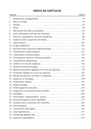 INDICE DE CAPÍTULOS
Capítulo                                                                                              Página

1.   Reanimación cardiopulmonar. .................................................................. 19
2.   Mareo y vértigo..................................................................................... 39
3.   Sincope ............................................................................................... 43
4.   Shock.................................................................................................. 49
5.   Alteraciones del sodio y del potasio ........................................................... 67
6.   Coma. Alteraciones del nivel de conciencia. ................................................ 81
7.   Urticaria y angioedema. Reacción anafiláctica ............................................. 89
8.   Conducta ante un paciente con disnea....................................................... 95
9. Dolor torácico..................................................................................... 101
10. El dolor abdominal............................................................................... 107
11. Atención inicial al paciente politraumatizado.............................................. 113
12. Traumatismos raqui-medulares .............................................................. 127
13. Traumatismo craneoencefálico............................................................... 135
14. Traumatismos torácicos. Asistencia urgente. ............................................. 143
15. Traumatismos abdominales................................................................... 151
16. Cefalea en el área de urgencias.............................................................. 163
17. Síndrome confusional agudo.................................................................. 173
18. Manejo del paciente epiléptico en el área de urgencias ............................... 179
19. El paciente agitado en el área de urgencias. ............................................. 187
20. Manejo del paciente con fiebre en urgencias ............................................. 195
21. Urgencias en oncología......................................................................... 199
22. Insuficiencia cardiaca ........................................................................... 215
23. Angina inestable.................................................................................. 233
24. Infarto agudo de miocardio. .................................................................. 247
25. Diagnóstico y tratamiento de las arritmias ................................................ 257
26. Hemoptisis ......................................................................................... 265
27. Enfermedad tromboembólica venosa ..................................................... 269
28. Bronconeumopatía crónica agudizada...................................................... 277
29. Conducta ante un paciente con neumonía................................................ 283
30. Asma bronquial ................................................................................... 295
31. Insuficiencia renal aguda ...................................................................... 301
32. Crisis hipertensivas .............................................................................. 311
33. Hemorragia digestiva alta...................................................................... 317
34. Urgencias hepatobiliares....................................................................... 327
 