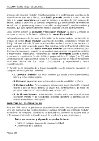 TRAUMATISMOS RAQUI-MEDULARES


ambiente de isquemia medular, microhemorragias en la sustancia gris y perdida de la
transmisión nerviosa en la blanca, esta lesión primaria que dura horas o días, da
paso a la lesión secundaria en la que se produce la perdida de gran número de
axones, debido a una serie de cambios bioquímicos que desestabilizan la membrana
axonal, con un patrón progresivo e irreversible de degeneración quística medular y
neurolisis, que dura aproximadamente hasta la segunda semana del traumatismo.
Estas lesiones definen la contusión y laceración medular, ya que si la médula se
recupera en menos de 24 horas, hablamos de conmoción medular.
Independientemente de la causa e intensidad de la lesión medular, inicialmente se
produce el clásico shock medular (ausencia de motilidad, sensibilidad y reflejos por
debajo del nivel lesional). Si pasa esta fase o bien en las primeras horas, no aparece
algún signo de estar respetada alguna fibra sensitivo-motora infralesional, estaremos
ante un paciente con una lesión completa medular que secundariamente, por
desconexión con centros superiores, desarrollará una anestesia con parálisis espástica
e hiperreflexia infralesional. Hablaremos de lesión incompleta cuando al menos
encontramos respetada la función del flexor propio del dedo 1º del pie (raíz S1), o la
sensibilidad de la región perianal (raíces 2-3-4-sacras), por ser las más periféricamente
localizadas dentro de los haces córtico-espinal y espino-talámico lateral
respectivamente.
En función de la topografía de la lesión incompleta, esta la podremos encuadrar en
cualquiera de los siguientes síndromes:
     § S. Cordonal anterior: Por lesión vascular que afecta el haz espino-talámico
       lateral y el haz córtico-espinal.
     § S. Cordonal posterior: Afectación exclusiva de la sensibilidad profunda.
     § S. Centro medular: Por extensión se produce una mayor afectación proximal
       debido a que las fibras distales se sitúan más periféricamente. Es típico de
       personas mayores con estenosis de canal, artrosis, etc.
     § S. de Brown-Sequard: o hemisección medular, en la que se produce una
       afectación motora y de sensibilidad profunda ipsilateral y contralateral en
       cuanto a sensibilidad nociceptiva.
SOSPECHA DE LESIÓN MEDULAR
Ante un TRM hemos de plantearnos la posibilidad de lesión medular para evitar una
serie de maniobras que yatrogénicamente puedan convertir un lesionado medular
incompleto, en completo. Mientras no se demuestre lo contrario, se actuará ante un
enfermo potencialmente lesionado a nivel de la columna y sus componentes.
        Entre los síntomas y signos de sospecha destacan:
        § Dolor en cualquier punto de la columna vertebral.
        § Deformidad de la columna.


Página 130
 