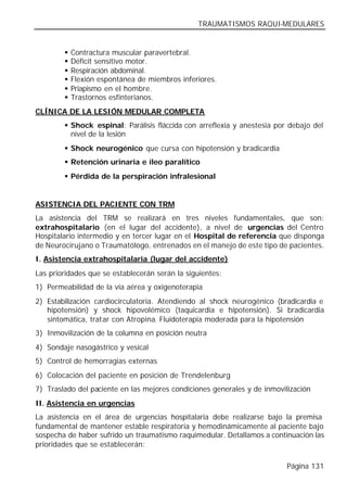 TRAUMATISMOS RAQUI-MEDULARES


        §   Contractura muscular paravertebral.
        §   Déficit sensitivo motor.
        §   Respiración abdominal.
        §   Flexión espontánea de miembros inferiores.
        §   Priapismo en el hombre.
        §   Trastornos esfinterianos.
CLÍNICA DE LA LESIÓN MEDULAR COMPLETA
        § Shock espinal: Parálisis fláccida con arreflexia y anestesia por debajo del
          nivel de la lesión
        § Shock neurogénico que cursa con hipotensión y bradicardia
        § Retención urinaria e íleo paralítico
        § Pérdida de la perspiración infralesional


ASISTENCIA DEL PACIENTE CON TRM
La asistencia del TRM se realizará en tres niveles fundamentales, que son:
extrahospitalario (en el lugar del accidente), a nivel de urgencias del Centro
Hospitalario intermedio y en tercer lugar en el Hospital de referencia que disponga
de Neurocirujano o Traumatólogo, entrenados en el manejo de este tipo de pacientes.
I. Asistencia extrahospitalaria (lugar del accidente)
Las prioridades que se establecerán serán la siguientes:
1) Permeabilidad de la vía aérea y oxigenoterapia
2) Estabilización cardiocirculatoria. Atendiendo al shock neurogénico (bradicardia e
   hipotensión) y shock hipovolémico (taquicardia e hipotensión). Si bradicardia
   sintomática, tratar con Atropina. Fluidoterapia moderada para la hipotensión
3) Inmovilización de la columna en posición neutra
4) Sondaje nasogástrico y vesical
5) Control de hemorragias externas
6) Colocación del paciente en posición de Trendelenburg
7) Traslado del paciente en las mejores condiciones generales y de inmovilización
II. Asistencia en urgencias
La asistencia en el área de urgencias hospitalaria debe realizarse bajo la premisa
fundamental de mantener estable respiratoria y hemodinámicamente al paciente bajo
sospecha de haber sufrido un traumatismo raquimedular. Detallamos a continuación las
prioridades que se establecerán:

                                                                          Página 131
 