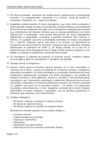 TRAUMATISMOS RAQUI-MEDULARES


1) Vía aérea permeable: Aspiración de cavidad bucal y gástrica para a continuación
   proceder a la oxigenoterapia, colocando, si es preciso, sonda de Guedel R,
   Ventimask, intubación, etc., según necesidades.
2) Estabilidad cardiocirculatoria. El shock neurogénico, que como vimos acompaña a
   todo lesionado medular se debe a la perdida del estímulo simpático con predominio
   de los efectos parasimpáticos del vago, con la consiguiente vasoplegia que ocasiona
   una redistribución del volumen hemático que se acumula distalmente a la lesión
   (hipotensión y bradicardia). Será preciso diferenciarlo del shock hipovolémico
   (hipotensión y taquicardia), secundario a pérdidas hemáticas bien externas o
   internas. En cualquier caso ante la bradicardia sintomática se tratará con atropina
   0.6 - 1mg./IV, pudiendo repetir esta dosis si es preciso. La hipovolemia se
   recuperará con concentrado de hematíes, tratando de que la reposición mediante
   fluidoterapia no sobrepase los 2500 c.c. de Ringer lactado, en el caso de la
   hipotensión por shock neurogénico por el riesgo de fallo cardiaco congestivo, a ser
   posible la venoclisis se realizará por encima del nivel lesional.
3) Se inmovilizará la columna del paciente en posición neutra, mediante collarín
   cervical rígido y tabla de inmovilización / transporte dorsolumbar.
4) Sondaje vesical y nasogástrico.
5) Examen clínico general haciendo especial hincapié en el nivel neurológico y
   extensión de la lesión. Lesiones ortopédicas de la columna vertebral. Compromiso
   respiratorio secundario a la lesión neurológico o a un posible traumatismo de tórax.
   Compromiso cardiovascular secundario a la lesión neurológica o por pérdida de
   volumen hemático a nivel abdominal, torácico o miembros. Fallo gastrointestinal,
   neurológico o por traumatismo neurológico o abdominal. Alteración genitourinaria
   neurológica o traumática y finalmente pondremos atención a las lesiones asociadas
   en cualquier otra parte de la economía humana. En cuanto a la exploración
   neurológica, determinaremos el nivel, topografía, extensión de la lesión medular,
   tipificándola en lesión completa o incompleta, con las distintas gradaciones o
   síndromes que habíamos visto anteriormente.
6) Estudios radiológicos:
     •   AP-lateral - oblicuas y transoral en columna cervical.
     •   AP-lateral de columna torácica.
     •   AP-lateral y oblicua si es posible de columna lumbar.
   Mostraremos atención especial en los estudios simples a:
     •   Curvatura cervical.
     •   Tejidos blandos prevertebrales.
     •   Espacio pre-odontoideo.
     •   Odontoides.
     •   Disminución del espacio discal.
     •   Valoración de las tres columnas vertebrales (Denis).


Página 132
 