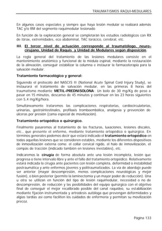 TRAUMATISMOS RAQUI-MEDULARES


En algunos casos especiales y siempre que haya lesión medular se realizará además
TAC y/o RM del segmento raquimedular lesionado
En función de la exploración general se completarán los estudios radiológicos con RX
de tórax, extremidades, eco abdominal, TAC torácico, cerebral, etc.
III. El tercer nivel de actuación corresponde al traumatólogo, neuro-
     cirujano, Unidad de Raquis y Unidad de Medulares según disposición.
La regla general del tratamiento de las lesiones medulares consiste en el
mantenimiento anatómico y funcional de la médula espinal, mediante la restauración
de la alineación, conseguir estabilizar la columna e instaurar la farmacoterapia para la
salvación medular.
Tratamiento farmacológico y general:
Siguiendo el protocolo del NASCIS II (National Acute Spinal Cord Injury Study), se
instaurará el tratamiento de salvación medular, en las primeras 8 horas del
traumatismo mediante METIL-PREDNISOLONA : Un bolo de 30 mg/Kg de peso a
pasar en 15 minutos, descanso de 45 minutos y continuar en las 23 horas siguientes
con 5,4 mg/Kg/hora.
Simultáneamente trataremos las complicaciones respiratorias, cardiocirculatorias,
urinarias, gastrointestinales, profilaxis tromboembólica, analgesia y prevención de
úlceras por presión (cama especial de movilización).
Tratamiento ortopédico o quirúrgico.
Finalmente pasaremos al tratamiento de las fracturas, luxaciones, lesiones discales,
etc., que presente el enfermo, mediante tratamiento ortopédico o quirúrgico. En
términos generales podemos decir que estará indicado el tratamiento ortopédico en
todas aquellas lesiones que se consideren estables, mediante los diferentes dispositivos
de inmovilización externa como: el collar cervical rígido, el halo de inmovilización, el
compás de tracción (indicado también en lesiones inestables), etc.
Indicaremos la cirugía de forma absoluta ante una lesión incompleta, lesión que
progresa o tiene intervalo libre y ante el fallo del tratamiento ortopédico. Relativamente
estará indicada la cirugía ante pacientes con lesión completa, deformidad o instabilidad
postraumática y ante enfermos jóvenes y politraumatizados. La vía de abordaje puede
ser anterior (mayor descompresión, menos complicaciones neurológicas y mejor
fusión), o bien posterior (permite la laminectomía y un mayor poder de reducción). Una
u otra se utilizan en función del tipo de lesión raquimedular, necesidad o no de
descompresión, de reducción y las posibilidades del equipo quirúrgico con el objetivo
final de conseguir el mejor recalibrado posible del canal raquídeo, su estabilización
mediante fijación instrumentada y artrodesis autóloga que prevengan deformidades y
algias tardías así como faciliten los cuidados de enfermería y permitan su movilización
precoz.



                                                                              Página 133
 