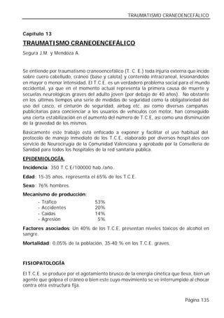 TRAUMATISMO CRANEOENCEFÁLICO


Capítulo 13

TRAUMATISMO CRANEOENCEFÁLICO
Segura J.M. y Mendoza A.


Se entiende por traumatismo craneoencefálico (T. C. E.) toda injuria externa que incide
sobre cuero cabelludo, cráneo (base y calota) y contenido intracraneal, lesionándolos
en mayor o menor intensidad. El T.C.E. es un verdadero problema social para el mundo
occidental, ya que en el momento actual representa la primera causa de muerte y
secuelas neurológicas graves del adulto joven (por debajo de 40 años). No obstante
en los últimos tiempos una serie de medidas de seguridad como la obligatoriedad del
uso del casco, el cinturón de seguridad, airbag etc. así como diversas campañas
publicitarias para concienciar a los usuarios de vehículos con motor, han conseguido
una cierta estabilización en el aumento del número de T.C.E, así como una disminución
de la gravedad de los mismos.
Básicamente este trabajo está enfocado a exponer y facilitar el uso habitual del
protocolo de manejo inmediato de los T.C.E, elaborado por diversos hospit ales con
servicio de Neurocirugía de la Comunidad Valenciana y aprobado por la Consellería de
Sanidad para todos los hospitales de la red sanitaria pública.
EPIDEMIOLOGÍA.
Incidencia: 350 T.C.E/100000 hab./año.
Edad: 15-35 años, representa el 65% de los T.C.E.
Sexo: 76% hombres.
Mecanismo de producción:
       -   Tráfico                53%
       -   Accidentes             20%
       -   Caídas                 14%
       -   Agresión                5%
Factores asociados: Un 40% de los T.C.E, presentan niveles tóxicos de alcohol en
sangre.
Mortalidad: 0,05% de la población. 35-40 % en los T.C.E. graves.



FISIOPATOLOGÍA

El T.C.E. se produce por el agotamiento brusco de la energía cinética que lleva, bien un
agente que golpea el cráneo o bien este cuyo movimiento se ve interrumpido al chocar
contra otra estructura fija.


                                                                            Página 135
 