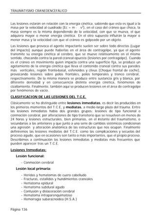 TRAUMATISMO CRANEOENCEFÁLICO


Las lesiones estarán en relación con la energía cinética, sabiendo que esta es igual a la
masa por la velocidad al cuadrado (Ec = m · v2), en el caso del cráneo que choca, la
masa siempre es la misma dependiendo de la velocidad, con que se mueva, el que
adquiera mayor o menor energía cinética. En el otro supuesto influirán la mayor o
menor masa y la velocidad con que el cráneo es golpeado por un objeto.
Las lesiones que provoca el agente impactante suelen ser sobre todo directas (Lugar
del impacto) aunque puede haberlas en el área de contragolpe, ya que el agente
transmite su energía cinética al cerebro, que se mueve relativamente en el mismo
sentido, chocando contra la pared craneal opuesta (lesiones por contragolpe). Cuando
es el cráneo en movimiento quien impacta contra una superficie fija, se produce un
agotamiento de la energía cinética que lleva el contenido craneal contra sus paredes
más verticales, región fronto-basal, esfenoides y clivus (Choque frontal de coche),
provocando lesiones sobre polos frontales, polos temporales y tronco cerebral,
respectivamente. De la misma manera se produce entre sustancia gris y blanca, por
diferente densidad y en consecuencia distinta energía cinética, fenómenos de
cizallamiento. Finalmente, también aquí se producen lesiones en el área de contragolpe
por fenómenos de vacío.
CLASIFICACION DE LAS LESIONES DEL T.C.E.
Clásicamente se ha distinguido entre lesiones inmediatas, es decir las producidas en
los primeros momentos del T.C.E, y mediatas, a medio-largo plazo del trauma. Entre
las lesiones inmediatas había dos grandes grupos: lesiones de tipo funcional o
conmoción cerebral, por alteraciones de tipo transitorio que se resuelven en menos de
24 horas y lesiones estructurales, bien primarias, en el instante del traumatismo, o
secundarias a las anteriores y que junto a una serie de cambios sistémicos condicionan
una agresión y alteración anatómica de las estructuras que nos ocupan. Finalmente
definiremos las lesiones mediatas del T.C.E. como las complicaciones y secuelas del
proceso agudo, que en ocasiones son tanto o más importantes, que el propio proceso.
Describimos a continuación las lesiones inmediatas y mediatas más frecuentes que
pueden aparecer tras un T.C.E.
Lesiones Inmediatas:
   Lesión funcional:
       - Conmoción cerebral
   Lesión local primaria:
       -   Heridas y hematomas de cuero cabelludo
       -   Fracturas, estallidos y hundimientos craneales
       -   Hematoma epidural
       -   Hematoma subdural agudo
       -   Contusión y dislaceración cerebral
       -   Hematoma intraparenquimatoso
       -   Hemorragia subaracnoidea (H.S.A.)


Página 136
 