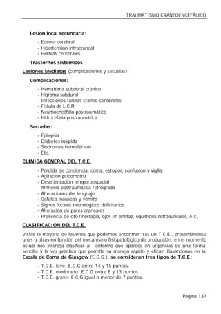 TRAUMATISMO CRANEOENCEFÁLICO


   Lesión local secundaria:
      - Edema cerebral
      - Hipertensión intracraneal
      - Hernias cerebrales
   Trastornos sistémicos
Lesiones Mediatas (complicaciones y secuelas):
   Complicaciones:
      -   Hematoma subdural crónico
      -   Higroma subdural
      -   Infecciones tardías craneo-cerebrales
      -   Fístula de L.C.R.
      -   Neumoencéfalo postraumático
      -   Hidrocefalia postraumática
   Secuelas:
      -   Epilepsia
      -   Diabetes insípida
      -   Síndromes hemisféricos
      -   Etc.
CLINICA GENERAL DEL T.C.E.
      -   Pérdida de conciencia, coma, estupor, confusión y vigilia.
      -   Agitación psicomotriz
      -   Desorientación temporoespacial
      -   Amnesia postraumática retrógrada
      -   Alteraciones del lenguaje
      -   Cefalea, náuseas y vómito
      -   Signos focales neurológicos deficitarios
      -   Alteración de pares craneales
      -   Presencia de oto-rinorragia, ojos en antifaz, equimosis retroauricular, etc.
CLASIFICACION DEL T.C.E.
Vistas la mayoría de lesiones que podemos encontrar tras un T.C.E., presentándose
unas u otras en función del mecanismo fisiopatológico de producción, en el momento
actual nos interesa clasificar al enfermo que aparece en urgencias de una forma
sencilla y la vez práctica que permita su manejo rápido y eficaz. Basándonos en la
Escala de Coma de Glasgow (E.C.G.), se consideran tres tipos de T.C.E.:
      - T.C.E. leve: E.C.G entre 14 y 15 puntos.
      - T.C.E. moderado: E.C.G entre 8 y 13 puntos.
      - T.C.E. grave: E.C.G igual o menor de 7 puntos.



                                                                              Página 137
 