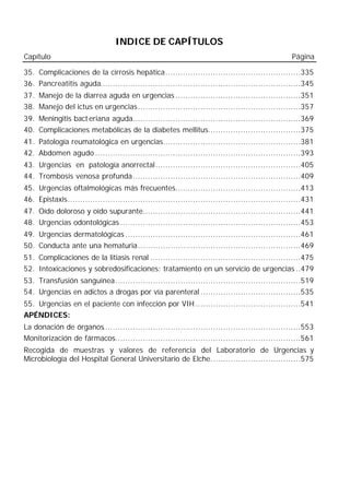 INDICE DE CAPÍTULOS
Capítulo                                                                                            Página

35. Complicaciones de la cirrosis hepática......................................................335
36. Pancreatitis aguda................................................................................345
37. Manejo de la diarrea aguda en urgencias ..................................................351
38. Manejo del ictus en urgencias.................................................................357
39. Meningitis bact eriana aguda...................................................................369
40. Complicaciones metabólicas de la diabetes mellitus.....................................375
41. Patología reumatológica en urgencias.......................................................381
42. Abdomen agudo ..................................................................................393
43. Urgencias en patología anorrectal..........................................................405
44. Trombosis venosa profunda...................................................................409
45. Urgencias oftalmológicas más frecuentes..................................................413
46. Epistaxis.............................................................................................431
47. Oído doloroso y oído supurante...............................................................441
48. Urgencias odontológicas ........................................................................453
49. Urgencias dermatológicas ......................................................................461
50. Conducta ante una hematuria.................................................................469
51. Complicaciones de la litiasis renal ............................................................475
52. Intoxicaciones y sobredosificaciones: tratamiento en un servicio de urgencias ..479
53. Transfusión sanguínea..........................................................................519
54. Urgencias en adictos a drogas por vía parenteral ........................................535
55. Urgencias en el paciente con infección por VIH ..........................................541
APÉNDICES:
La donación de órganos...............................................................................553
Monitorización de fármacos..........................................................................561
Recogida de muestras y valores de referencia del Laboratorio de Urgencias y
Microbiología del Hospital General Universitario de Elche....................................575
 