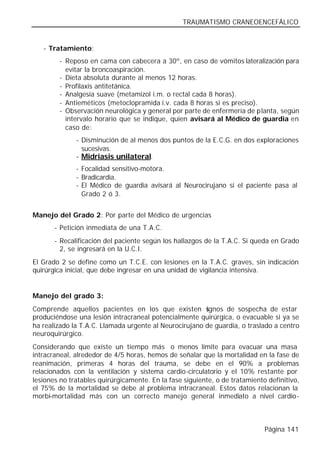 TRAUMATISMO CRANEOENCEFÁLICO


   - Tratamiento:
        - Reposo en cama con cabecera a 30º, en caso de vómitos lateralización para
          evitar la broncoaspiración.
        - Dieta absoluta durante al menos 12 horas.
        - Profilaxis antitetánica.
        - Analgesia suave (metamizol i.m. o rectal cada 8 horas).
        - Antieméticos (metoclopramida i.v. cada 8 horas si es preciso).
        - Observación neurológica y general por parte de enfermería de planta, según
          intervalo horario que se indique, quien avisará al Médico de guardia en
          caso de:
              - Disminución de al menos dos puntos de la E.C.G. en dos exploraciones
                sucesivas.
              - Midriasis unilateral.
              - Focalidad sensitivo-motora.
              - Bradicardia.
              - El Médico de guardia avisará al Neurocirujano si el paciente pasa al
                Grado 2 ó 3.


Manejo del Grado 2: Por parte del Médico de urgencias
       - Petición inmediata de una T.A.C.
       - Recalificación del paciente según los hallazgos de la T.A.C. Si queda en Grado
         2, se ingresará en la U.C.I.
El Grado 2 se define como un T.C.E. con lesiones en la T.A.C. graves, sin indicación
quirúrgica inicial, que debe ingresar en una unidad de vigilancia intensiva.


Manejo del grado 3:
Comprende aquellos pacientes en los que existen s       ignos de sospecha de estar
produciéndose una lesión intracraneal potencialmente quirúrgica, o evacuable si ya se
ha realizado la T.A.C. Llamada urgente al Neurocirujano de guardia, o traslado a centro
neuroquirúrgico.
Considerando que existe un tiempo más o menos límite para evacuar una masa
intracraneal, alrededor de 4/5 horas, hemos de señalar que la mortalidad en la fase de
reanimación, primeras 4 horas del trauma, se debe en el 90% a problemas
relacionados con la ventilación y sistema cardio-circulatorio y el 10% restante por
lesiones no tratables quirúrgicamente. En la fase siguiente, o de tratamiento definitivo,
el 75% de la mortalidad se debe al problema intracraneal. Estos datos relacionan la
morbi-mortalidad más con un correcto manejo general inmediato a nivel cardio-



                                                                             Página 141
 