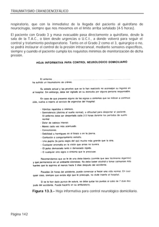 TRAUMATISMO CRANEOENCEFÁLICO


respiratorio, que con la inmediatez de la llegada del paciente al quirófano de
neurocirugía, siempre que nos movamos en el límite arriba señalado (4-5 horas).
El paciente con Grado 3 y masa evacuable pasa directamente a quirófano, desde la
sala de la T.A.C., o bien desde urgencias o U.C.I., a donde volverá para seguir el
control y tratamiento postoperatorio. Tanto en el Grado 2 como el 3, quirúrgico o no,
se podrá instaurar el control de la presión intracraneal, mediante sensores específicos,
siempre y cuando el paciente cumpla los requisitos mínimos de monitorización de dicha
presión.




              Figura 13.3.- Hoja informativa para control neurológico domiciliario.




Página 142
 