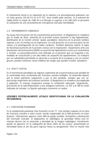 TRAUMATISMOS TORÁCICOS


El tratamiento inicial es la reposición de la volemia y la descompresión pulmonar con
un tubo grueso (36-46 Fr) en el 5º EIC, línea media axilar anterior. Si el volumen de
salida inicial es mayor de 1500 ml o el drenaje es superior a los 200 ml/h se precisará
la realización de una toracotomía de emergencia (elevada mortalidad).


3.5. TAPONAMIENTO CARDIACO .
Su causa más frecuente son los traumatismos penetrantes. El diagnóstico se establece
por la tríada de Beck: aumento de la presión venosa (ausente si hay hipovolemia),
disminución de la tensión arterial (pulso paradójico: descenso de la presión sistólica
superior a los 10 mmHg con la inspiración, no está presente en la tercera parte de los
casos) y la amortiguación de los ruidos cardiacos. También debemos valorar el signo
de Kussmaul (aumento de la presión venosa con la inspiración). Sospecharla ante una
disociación electromecánica (DEM) en ausencia de hipovolemia severa y/o neumotórax
a tensión. La pericardiocentesis está indicada en el paciente que no responde a las
medidas de resucitación y con alto índice de sospecha de taponamiento. Se realizará
por vía subxifoidea pinchando en dirección a la punta de la escápula y con un catéter
grueso, pueden extraerse varios mililitros de sangre que pueden resultar salvadores.


3.6. VOLET COSTAL.
Es el movimiento paradójico de algunos segmentos de la pared torácica por pérdida de
la continuidad ósea ocasionada por fracturas costales múltiples. Se desarrolla hipoxia
por la lesión pulmonar subyacente y por el aire péndulo, siempre que sea un
porcentaje importante del volumen corriente. El diagnóstico se establece por inspección
y palpación. El manejo terapéutico incluye la ventilación adecuada, oxigenación,
prevención de la sobrehidratación y una analgesia suficiente. La IOT y la VM no están
indicadas de entrada. La fijación quirúrgica raramente se realiza.


LESIONES POTENCIALMENTE LETALES IDENTIFICADAS EN LA EVALUACIÓN
SECUNDARIA.


4.1. CONTUSIÓN PULMONAR.
Es la complicación pulmonar más frecuente en los TT. Casi siempre subyace en la zona
de fracturas costales o volet costal, siendo responsable de la IRA presente en estas
lesiones. Clínicamente aparece como IRA de grado variable, hemoptisis y disminución
del murmullo vesicular. El diagnóstico es radiológico, la gravedad clínica está en
relación directa con la extensión y densidad de la imagen radiológica. Inicialmente
puede no aparecer en la radiografía de tórax (30% de los casos), aumentando en
intensidad hasta el 3er día para regresar hasta su desaparición. Pero es mucho más


Página 146
 