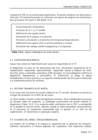 TRAUMATISMOS TORÁCICOS


resolutiva la TAC en su ventana parenquimatosa. Se puede complicar con atelectasia e
infección. El tratamiento puede ser suficiente con aporte de oxígeno con Ventimask o
bien precisarse IOT junto a VM (tabla 14.2).


      Ensanchamiento mediastínico.
      Fracturas de la 1º y 2º costillas.
      Obliteración del cayado aórtico.
      Desviación de la tráquea a la derecha.
      Elevación y desviación a la derecha del bronquio principal derecho.
      Obliteración del espacio entre la arteria pulmonar y la aorta.
      Desviación del esófago (sonda nasogástrica) a la izquierda.

 Tabla 14.2.- Signos radiológicos de lesión aórtica.


4.2. CONTUSIÓN MIOCÁRDICA.
Causa más común de fallecimiento por causa no sospechada en el TT.
El diagnóstico se basa en las alteraciones del ECG: alteraciones inespecíficas de la
repolarización, taquicardia supraventricular, taquicardia sinusal y bloqueo de rama
derecha; junto a anomalías enzimáticas (CPK elevadas). El ecocardiograma confirma el
diagnóstico (hipoquinesia y pericarditis). El tratamiento se dirige al apoyo
hemodinámico si fuera preciso y a la rigurosa monitorización del ECG para la detección
y el tratamiento precoz de arritmias.


4.3. ROTURA TRAUMÁTICA DE AORTA.
Es la causa más frecuente de muerte súbita en un TT cerrado. Ocasiona la muerte en
el lugar del accidente en el 90% de los casos.
La rotura tiende a ocurrir a nivel del ligamento arterioso. Para el diagnóstico se precisa
un elevado índice de sospecha. La radiología convencional nos puede orientar al
diagnóstico (Tabla 14.2). Si se sospecha debe confirmarse con la TAC. La aortografía
no es posible en nuestro centro, además cuando se indica basándose exclusivamente
en la presencia de mediastino ensanchado sólo es positiva en el 10% de las
exploraciones. El tratamiento es quirúrgico urgente.


4.4. LESIONES DEL ÁRBOL TRAQUEOBRONQUIAL.
Las lesiones de la laringe y la tráquea se sospechan por la aparición de ronquera,
enfisema subcutáneo o fractura palpable con crepitantes. Una respiración ruidosa

                                                                              Página 147
 
