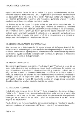 TRAUMATISMOS TORÁCICOS


sugiere obstrucción parcial de la vía aérea que puede repentinamente hacerse
completa (ausencia de respiración). La IOT es precisa en presencia de distress severo
o/y obstrucción de la vía aérea, si no es posible habrá que realizar una traqueotomía.
Las lesiones penetrantes requieren una reparación quirúrgica urgente y suelen
asociarse con lesiones de esófago, carótida o yugular.
Las lesiones de los bronquios principales suelen ser por traumatismos cerrados, se
ubican próximas a la carina. La clínica típica consiste en hemoptisis, enfisema
subcutáneo y neumotórax a tensión. La confirmación diagnóstica es por broncoscopia.
Un neumotórax con una gran fuga de aire persistente tras la colocación de un tubo
torácico sugiere una lesión bronquial. El tratamiento es la reparación quirúrgica precoz,
salvo que la lesión bronquial sea menor a 1/3 de la circunferencia y se consiga la
reexpansión total del pulmón con el drenaje torácico.


4.5. LESIONES TRAUMÁTICAS DIAFRAGMÁTICAS.
Más comunes en el lado izquierdo (el hígado protege al diafragma derecho). La
elevación de un hemidiafragma puede ser el único hallazgo radiológico. Si a lo anterior
se añade una dilatación aguda gástrica, hemoneumotórax o hematoma subpulmonar
puede ser de ayuda un estudio radiológico con contraste. Se precisará la reparación
quirúrgica de la hernia o de la perforación.


4.6. LESIONES ESOFÁGICAS.
Normalmente por lesiones penetrantes. Puede ocurrir por TT cerrado a causa de un
fuerte golpe abdominal que ocasiona una rotura lineal en el inferior del esófago con
fuga del contenido al mediastino, dando mediastinitis y empiema. La base para el
diagnóstico es la presencia de neumomediastino. La confirmación se realiza al obtener
partículas alimenticias del drenaje torácico (hemoneumotórax sin fractura costal) o
burbujas tanto en la inspiración como en la espiración. La esofagoscopia con
gastrografín localiza la rotura. El tratamiento consiste en cirugía precoz con amplio
drenaje mediastínico y sutura esofágica cuando sea posible.


4.7. FRACTURAS COSTALES.
Es la lesión más frecuente dentro de los TT. Suele acompañar a las demás lesiones
(Tabla 14.3). El diagnóstico es fundamentalmente clínico: dolor local o a la compresión
y crepitación en el foco de fractura. Suelen pasar desapercibidas en la exploración
radiológica en el 30-50% de los casos. Deben ser reevaluadas a las 48-72 horas
después del traumatismo.
Pueden tratarse de forma ambulatoria, pero precisarán ingreso hospitalario aquellos
pacientes: ancianos, niños pequeños, OCFA o con más de 3 fracturas costales.


Página 148
 