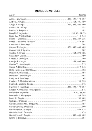 INDICE DE AUTORES
Autor                                                                                             Páginas

Alom J. Neurología................................................................163, 173, 179, 357
Andreu J. Cirugía......................................................................... 151, 405, 409
Arroyo A. Cirugía..................................................................151, 393, 405, 409
Asensio J.A. Cirugía .................................................................................. 151
Baeza J.V. Psiquiatría................................................................................. 187
Barceló C. Urgencias ....................................................................39, 43, 81, 95
Bonal J.A. Anestesiología ..................................................................... 113, 143
Bonilla F. Urgencias ..................................................................... 317, 327, 335
Borrás J. Residente Farmacia ................................................................ 479, 561
Cabezuelo J. Nefrología.............................................................................. 301
Calpena R. Cirugía................................................................151, 393, 405, 409
Camarero M. Psiquiatría.............................................................................. 187
Candela F. Cirugía ....................................................................... 151, 393, 405
Cansado P. Cirugía..................................................................................... 409
Carrato A. Oncología.................................................................................. 199
Carvajal R. Cirugía....................................................................... 151, 405, 409
Conesa V. Hematología............................................................................... 519
Cuesta A. Digestivo............................................................................. 317, 345
De la Fuente J.M. Odontólogo...................................................................... 453
Delgado Y. Urgencias ................................................................................. 107
Devesa P. Dermatología.............................................................................. 461
Enríquez R. Nefrología.................................................................................. 67
Escolano C. Medicina Interna................................................................ 195, 335
Escrivá B. Medicina Interna......................................................................... 375
Espinosa J. Neurología...........................................................163, 173, 179, 357
Esteban A. Unidad de Investigación .............................................................. 575
Femenía M. Urgencias ..................................................................39, 43, 81, 95
Fernández J. Alergología........................................................................ 89, 295
Ferrer R. Cirugía................................................................................. 151, 409
Gallego J. Oncología .................................................................................. 199
García-Escudero M.A. Psiquiatría.................................................................. 187
García-Gómez J. Oncología.......................................................................... 199
García-López F. Urología...................................................................... 469, 475
García-Motos C. Farmacia............................................................................ 479
García-Peche P. Cirugía................................................................. 393, 405, 409
Girona E. Digestivo.................................................................................... 351
 