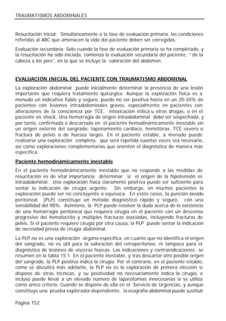 TRAUMATISMOS ABDOMINALES


Resucitación inicial: Simultáneamente a la fase de evaluación primaria, las condiciones
referidas al ABC que amenacen la vida del paciente deben ser corregidas.
Evaluación secundaria: Sólo cuando la fase de evaluación primaria se ha completado, y
la resucitación ha sido iniciada, comienza la evaluación secundaria del paciente, “ de la
cabeza a los pies”, en la que se incluye la valoración del abdomen.


EVALUACIÓN INICIAL DEL PACIENTE CON TRAUMATISMO ABDOMINAL
La exploración abdominal puede inicialmente determinar la presencia de una lesión
importante que requiera tratamiento quirúrgico. Aunque la exploración física es a
menudo un indicativo fiable y seguro, puede no ser positiva hasta en un 20-30% de
pacientes con lesiones intraabdominales graves, especialmente en pacientes con
alteraciones de la consciencia por TCE, intoxicación etílica u otras drogas, o en el
paciente en shock. Una hemorragia de origen intraabdominal debe ser sospechada, y
por tanto, confirmada o descartada en el paciente hemodinámicamente inestable sin
un origen externo del sangrado, taponamiento cardiaco, hemotórax, TCE severo o
fractura de pelvis o de huesos largos. En el paciente estable, a menudo puede
realizarse una exploración completa, que será repetida cuantas veces sea necesario,
así como exploraciones complementarias que orienten el diagnóstico de manera más
específica.
Paciente hemodinámicamente inestable
En el paciente hemodinámicamente inestable que no responde a las medidas de
resucitación es de vital importancia determinar si el origen de la hipotensión es
intraabdominal. Una exploración física claramente posit iva puede ser suficiente para
sentar la indicación de cirugía urgente. Sin embargo, en muchos pacientes la
exploración puede ser no concluyente o equívoca. En estos casos, la punción-lavado
peritoneal (PLP) constituye un método diagnóstico rápido y seguro, con una
sensibilidad del 98%. Asimismo, la PLP puede resolver la duda acerca de la existencia
de una hemorragia peritoneal que requiera cirugía en el paciente con un descenso
progresivo del hematocrito y múltiples fracturas asociadas, incluyendo fracturas de
pelvis. Si el paciente requiere cirugía por otra causa, la PLP puede sentar la indicación
de necesidad previa de cirugía abdominal.
La PLP no es una exploración órgano-específica, en cuanto que no identifica el origen
del sangrado, no es útil para la valoración del retroperitoneo, ni tampoco para el
diagnóstico de lesiones de vísceras huecas. Las indicaciones y contraindicaciones se
resumen en la tabla 15.1. En el paciente inestable, y tras descartar otro posible origen
del sangrado, la PLP positiva indica la cirugía. Por el contrario, en el paciente estable,
como se discutirá más adelante, la PLP no es la exploración de primera elección si
dispone de otras técnicas, y su positividad no necesariamente indica la cirugía, e
incluso puede llevar a un elevado número de laparotomías innecesarias si se utiliza
como único criterio. Cuando se dispone de ella en el Servicio de Urgencias, y aunque
constituye una prueba explorador-dependiente, la ecografía abdominal puede sustituir

Página 152
 