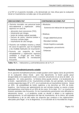 TRAUMATISMOS ABDOMINALES


a la PLP en el paciente inestable, y ha demostrado ser más eficaz para la evaluación
inicial en traumatismos cerrados que en los penetrantes.



INDICACIONES PLP                              CONTRAINDICACIONES PLP
• Paciente inestable con potencial lesión • Absolutas:
  intra-abdominal y exploración    clínica
                                             Existencia de indicación de laparotomía
  equívoca en caso de:
 - alteración nivel consciencia (TCE).
 - intoxicación por drogas.                   • Relativas:
 - lesión de medula espinal asociada.
 - fractura de pelvis, columna lumbar o         Cirugía abdominal previa
   fracturas costales bajas.
 - traumatismo de alta energía.                 Obesidad mórbida

• Paciente con múltiples lesiones y shock       Cirrosis hepática avanzada
  de causa no aparente, que no responde         Coagulopatía preexistente
  a las medidas habituales de resucitación.
                                                Embarazo
• Paciente con sospecha de lesión
  intraabdominal y exploración equívoca
  candidato a cirugía por otra lesión,
  haciendo imposible la reevaluación
  frecuente.
Tabla 15.1.- Indicaciones y contraindicaciones de la P.L.P.



Paciente hemodinámicamente estable
En el paciente hemodinámicamente estable pueden existir signos claros de peritonitis
en la evaluación clínica inicial,     pero más típicamente, la lesión puede pasar
desapercibida en la exploración inicial, o consistir únicamente en un área de dolor a la
palpación. En estos pacientes, la historia clínica puede orientar a la localización de
la lesión, especialmente en los traumatismos cerrados. Así, por ejemplo, las fracturas
costales izquierdas bajas (9ª a 12ª) en el contexto de un traumatismo torácico tienen
un 20% de probabilidad de lesión esplénica, y las derechas un 10% de lesión
hepática. Una fractura por aplastamiento de una vértebra lumbar se asocia a lesión
parenquimatosa renal hasta en un 20% de los casos. En la tabla 15.2 se resumen las
lesiones asociadas más frecuentes. En los traumatismos penetrantes esta dificultad es
obviamente menor, y el problema reside en decidir si deben o no explorarse
quirúrgicamente, lo cual dependerá del tipo de traumatismo, de la clínica, del estado
hemodinámico y de un alto índice de sospecha que conduzca a las exploraciones
adecuadas para llegar, si no al diagnóstico, sí a la decisión de la necesidad de cirugía.



                                                                             Página 153
 