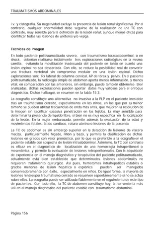 TRAUMATISMOS ABDOMINALES


i.v. y cistografía. Su negatividad excluye la presencia de lesión renal significativa. Por el
contrario, cualquier anormalidad debe seguirse de la realización de u TC con    na
contraste, muy sensible para la definición de la lesión renal, aunque menos eficaz para
identificar todas las lesiones de uréteres y/o vejiga.


Técnicas de imagen
En todo paciente politraumatizado severo, con traumatismo toracoabdominal, o en
shock, deberían realizarse inicialmente tres exploraciones radiológicas en la misma
camilla, evitando la movilización inadecuada del paciente en tanto en cuanto una
lesión espinal no sea descartada. Con ello, se reduce la posibilidad real de convertir
una fractura vertebral sin compromiso medular en una lesión espinal. Dichas
exploraciones son: Rx lateral de columna cervical, AP de tórax y pelvis. En el paciente
politraumatizado, la radiología simple de abdomen aporta menos información, y menos
vital, en comparación con las anteriores, sin embargo, puede también obtenerse. Bien
analizadas, dichas exploraciones pueden aportar datos muy valiosos para el enfoque
diagnóstico. Dichos hallazgos se resumen en la tabla 15.3.
La ecografía constituye una alternativa no invasiva a la PLP en el paciente inestable
tras un traumatismo cerrado, especialmente en los niños, en los que por su menor
tamaño se pueden utilizar frecuencias de onda más altas, que mejoran la resolución de
la imagen sin sacrificar excesiva penetración en los tejidos. Es muy sensible para
determinar la presencia de líquido libre, si bien no es muy específica en la localización
de la lesión. En la mujer embarazada, permite además la evaluación de la edad y
movimientos fetales, latido cardiaco, rotura uterina o lesiones de la placenta.
La TC de abdomen es sin embargo superior en la detección de lesiones de víscera
maciza, particularmente hígado, riñón y bazo, y permite la clasificación de dichas
lesiones en grados con valor pronóstico, por lo que es preferible a la ecografía en el
paciente estable con sospecha de lesión intraabdominal. Asimismo, la TC con contraste
es eficaz en el diagnóstico de localización de una hemorragia intraperitoneal o
mesentérica, y permite la evaluación de lesiones retroperitoneales. Con la adquisición
de experiencia en el manejo diagnóstico y terapéutico del paciente politraumatizado,
actualmente está bien establecido que determinadas lesiones abdominales no
requieren tratamiento quirúrgico. Así pues, hematomas intrahepáticos estables o
grados menores de lesión hepática o esplénica              pueden     ser    manejados
conservadoramente con éxito, especialmente en niños. De igual forma, la mayoría de
lesiones renales por traumatismo cerrado se resuelven espontáneamente si no se actúa
sobre ellas. La ecografía puede ser utilizada fiablemente en el seguimiento de este tipo
de pacientes. Con todo ello, la TC de abdomen constituye hoy la herramienta más
útil en el manejo diagnóstico del paciente estable con traumatismo abdominal.




Página 156
 