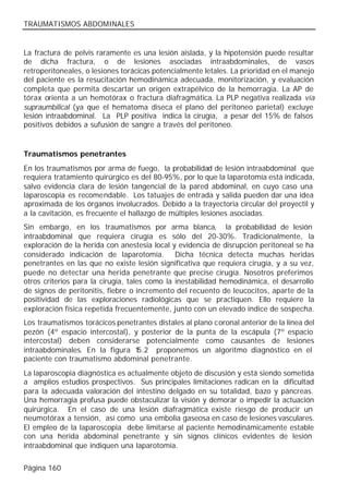 TRAUMATISMOS ABDOMINALES


La fractura de pelvis raramente es una lesión aislada, y la hipotensión puede resultar
de dicha fractura, o de lesiones asociadas intraabdominales, de vasos
retroperitoneales, o lesiones torácicas potencialmente letales. La prioridad en el manejo
del paciente es la resucitación hemodinámica adecuada, monitorización, y evaluación
completa que permita descartar un origen extrapélvico de la hemorragia. La AP de
tórax orienta a un hemotórax o fractura diafragmática. La PLP negativa realizada vía
supraumbilical (ya que el hematoma diseca el plano del peritoneo parietal) excluye
lesión intraabdominal. La PLP positiva indica la cirugía, a pesar del 15% de falsos
positivos debidos a sufusión de sangre a través del peritoneo.


Traumatismos penetrantes
En los traumatismos por arma de fuego, la probabilidad de lesión intraabdominal que
requiera tratamiento quirúrgico es del 80-95%, por lo que la laparotomía está indicada,
salvo evidencia clara de lesión tangencial de la pared abdominal, en cuyo caso una
laparoscopia es recomendable. Los tatuajes de entrada y salida pueden dar una idea
aproximada de los órganos involucrados. Debido a la trayectoria circular del proyectil y
a la cavitación, es frecuente el hallazgo de múltiples lesiones asociadas.
Sin embargo, en los traumatismos por arma blanca, la probabilidad de lesión
intraabdominal que requiera cirugía es sólo del 20-30%. Tradicionalmente, la
exploración de la herida con anestesia local y evidencia de disrupción peritoneal se ha
considerado indicación de laparotomía. Dicha técnica detecta muchas heridas
penetrantes en las que no existe lesión significativa que requiera cirugía, y a su vez,
puede no detectar una herida penetrante que precise cirugía. Nosotros preferimos
otros criterios para la cirugía, tales como la inestabilidad hemodinámica, el desarrollo
de signos de peritonitis, fiebre o incremento del recuento de leucocitos, aparte de la
positividad de las exploraciones radiológicas que se practiquen. Ello requiere la
exploración física repetida frecuentemente, junto con un elevado índice de sospecha.
Los traumatismos torácicos penetrantes distales al plano coronal anterior de la línea del
pezón (4º espacio intercostal), y posterior de la punta de la escápula (7º espacio
intercostal) deben considerarse potencialmente como causantes de lesiones
intraabdominales. En la figura 1 5.2 proponemos un algoritmo diagnóstico en el
paciente con traumatismo abdominal penetrante.
La laparoscopia diagnóstica es actualmente objeto de discusión y está siendo sometida
a amplios estudios prospectivos. Sus principales limitaciones radican en la dificultad
para la adecuada valoración del intestino delgado en su totalidad, bazo y páncreas.
Una hemorragia profusa puede obstaculizar la visión y demorar o impedir la actuación
quirúrgica. En el caso de una lesión diafragmática existe riesgo de producir un
neumotórax a tensión, así como una embolia gaseosa en caso de lesiones vasculares.
El empleo de la laparoscopia debe limitarse al paciente hemodinámicamente estable
con una herida abdominal penetrante y sin signos clínicos evidentes de lesión
intraabdominal que indiquen una laparotomía.


Página 160
 