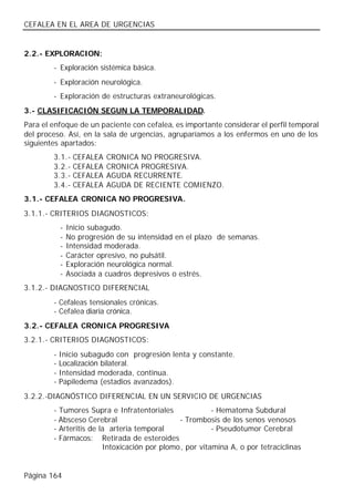 CEFALEA EN EL AREA DE URGENCIAS


2.2.- EXPLORACION:
        - Exploración sistémica básica.
        - Exploración neurológica.
        - Exploración de estructuras extraneurológicas.
3.- CLASIFICACIÓN SEGUN LA TEMPORALIDAD.
Para el enfoque de un paciente con cefalea, es importante considerar el perfil temporal
del proceso. Así, en la sala de urgencias, agruparíamos a los enfermos en uno de los
siguientes apartados:
        3.1.-    CEFALEA   CRONICA NO PROGRESIVA.
        3.2.-    CEFALEA   CRONICA PROGRESIVA.
        3.3.-    CEFALEA   AGUDA RECURRENTE.
        3.4.-    CEFALEA   AGUDA DE RECIENTE COMIENZO.
3.1.- CEFALEA CRONICA NO PROGRESIVA.
3.1.1.- CRITERIOS DIAGNOSTICOS:
            -   Inicio subagudo.
            -   No progresión de su intensidad en el plazo de semanas.
            -   Intensidad moderada.
            -   Carácter opresivo, no pulsátil.
            -   Exploración neurológica normal.
            -   Asociada a cuadros depresivos o estrés.
3.1.2.- DIAGNOSTICO DIFERENCIAL
        - Cefaleas tensionales crónicas.
        - Cefalea diaria crónica.
3.2.- CEFALEA CRONICA PROGRESIVA
3.2.1.- CRITERIOS DIAGNOSTICOS:
        -   Inicio subagudo con progresión lenta y constante.
        -   Localización bilateral.
        -   Intensidad moderada, continua.
        -   Papiledema (estadios avanzados).
3.2.2.-DIAGNÓSTICO DIFERENCIAL EN UN SERVICIO DE URGENCIAS
        - Tumores Supra e Infratentoriales              - Hematoma Subdural
        - Absceso Cerebral                    - Trombosis de los senos venosos
        - Arteritis de la arteria temporal              - Pseudotumor Cerebral
        - Fármacos: Retirada de esteroides
                        Intoxicación por plomo, por vitamina A, o por tetraciclinas


Página 164
 