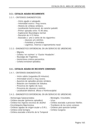 CEFALEA EN EL AREA DE URGENCIAS


3.3.- CEFALEA AGUDA RECURRENTE
3.3.1.- CRITERIOS DIAGNOSTICOS:
             -   Inicio agudo o subagudo.
             -   Intensidad severa / muy severa.
             -   Historia de cefaleas similares.
             -   Localización hemicraneal, de carácter pulsátil.
             -   Primer episodio entre 15-40 años.
             -   Exploración Neurológica normal.
             -   Duración de 4-72 horas.
             -   Asociada a uno o varios de los siguientes:
                        - náuseas y/o vómitos.
                        - Fotofobia y fonofobia.
                        - Lagrimeo, rinorrea o taponamiento nasal.
3.3.2.- DIAGNOSTICO DIFERENCIAL EN UN SERVICIO DE URGENCIAS
         -   Migraña.
         -   Cefalea “en racimos” o “Cluster Headache”.
         -   Neuralgia del Trigémino.
         -   Hemicránea crónica paroxística.
         -   Cefalea tensional episódica.


3.4.- CEFALEA AGUDA DE RECIENTE COMIENZO
3.4.1.- CRITERIOS DIAGNOSTICOS:
         -   Inicio súbito (segundos-30 minutos).
         -   Intensidad severa o muy severa.
         -   Ausencia de episodios previos similares.
         -   Relación con maniobra de Valsalva.
         -   Presencia de rigidez de nuca.
         -   Presencia de náuseas o vómitos.
         -   Localización bilateral, difusa o fronto-occipital.
3.4.2.- DIAGNOSTICO DIFERENCIAL EN UN SERVICIO DE URGENCIAS
-   Hemorragia Subaracnoidea                         -   Meningitis / Encefalitis
-   Cefalea vascular (primeros episodios)            -   Ictus
-   Cefalea tras ingesta excesiva de alcohol         -   Cefalea asociada a procesos febriles
-   Encefalopatía Hipertensiva                       -   Trombosis de los senos venosos
-   Cefaleas agudas de origen ocular u O.R.L.        -   Cefaleas post-punción lumbar
-   Cefalea coital benigna.                          -   Cefalea tusígena
-   Cefalea asociada a Arteritis de la Temporal




                                                                                     Página 165
 