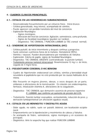 CEFALEA EN EL AREA DE URGENCIAS


4.- CUADROS CLINICOS PRINCIPALES.

4.1.- CEFALEA EN LAS HEMORRAGIAS SUBARACNOIDEAS
    -   Desencadenada frecuentemente por un esfuerzo físico. Inicio brusco.
    -   Cefalea generalizada, muy intensa, acompañada de vómitos.
    -   Puede aparecer con perdida transitoria del nivel de conciencia.
    -   Exploración Neurológica:
           - Signos meníngeos.
           - Alteración del nivel de conciencia: Agitación, somnolencia, coma profundo.
           - Signos de focalidad neurológicos (pueden ser tardíos).
           - Diagnóstico: TAC CRANEAL / PUNCIÓN LUMBAR (si TAC craneal normal).
4.2.- SINDROME DE HIPERTENSION INTRACRANEAL (HIC)
    -   Cefalea pulsátil, de inicio intermitente y después continua y progresiva.
    -   Suele comenzar a primeras horas de la mañana. Homolateral (90%).
    -   Vómitos / náuseas. Pueden desencadenarse por maniobras de Valsalva.
    -   Exploración: Edema de papila, signos de focalidad Neurológica.
    -   Diagnóstico: TAC CRANEAL URGENTE (contraindicada la punción lumbar).
    -   Tratamiento proceso tumoral intracraneal: Dexametasona 12 mg i.v. de inicio,
        seguida de 4 mg/6 horas.
4.3.- PSEUDOTUMOR CEREBRAL O HIC BENIGNA
    - Cuadro de hipertensión endocraneal con cefalea, vómitos y borrosidad visual
      secundaria al papiledema que no está producido por las causas habituales de la
      misma.
    - Más frecuente en mujeres jóvenes, obesas, a veces después de un parto,
      embarazo o alteraciones de la menstruación. En relación con endocrinopatías,
      fármacos, intoxicación vitamina A, alteraciones de la coagulación…
    - Diagnostico: TAC CRANEAL que demuestre ausencia de proceso expansivo
                   P. LUMBAR. que confirme un aumento de presión del LCR.
    - Tratamiento: Punción lumbar evacuadora, acetazolamida, reducción de peso, y
      derivación lumboperitoneal (en afectación agudeza visual).
4.4.- CEFALEA EN LAS MENINGITIS Y ENCEFALITIS AGUDA
    - Dolor agudo, no súbito, suele ser pulsátil, bilateral, con localización occipito-
      nucal.
    - Empeoramiento con la bipedestación y movimientos de cabeza y Valsalva.
    - Se acompaña de fiebre, somnolencia, signos meníngeos y en ocasiones de
      petequias.
    - Diagnóstico: Ante la sospecha hay que realizar PUNCION LUMBAR.




Página 166
 