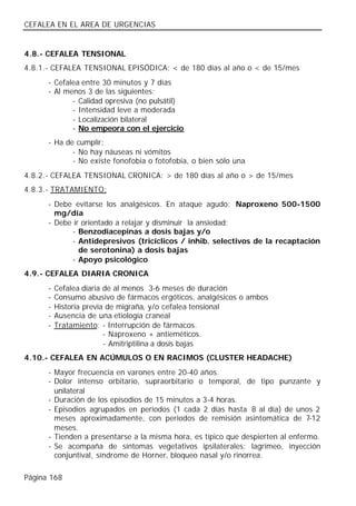 CEFALEA EN EL AREA DE URGENCIAS


4.8.- CEFALEA TENSIONAL
4.8.1.- CEFALEA TENSIONAL EPISÓDICA: < de 180 días al año o < de 15/mes
      - Cefalea entre 30 minutos y 7 días
      - Al menos 3 de las siguientes:
             - Calidad opresiva (no pulsátil)
             - Intensidad leve a moderada
             - Localización bilateral
             - No empeora con el ejercicio
      - Ha de cumplir:
             - No hay náuseas ni vómitos
             - No existe fonofobia o fotofobia, o bien sólo una
4.8.2.- CEFALEA TENSIONAL CRONICA: > de 180 días al año o > de 15/mes
4.8.3.- TRATAMIENTO:
      - Debe evitarse los analgésicos. En ataque agudo: Naproxeno 500-1500
        mg/día
      - Debe ir orientado a relajar y disminuir la ansiedad:
            - Benzodiacepinas a dosis bajas y/o
            - Antidepresivos (tricíclicos / inhib. selectivos de la recaptación
               de serotonina) a dosis bajas
            - Apoyo psicológico
4.9.- CEFALEA DIARIA CRONICA
      -   Cefalea diaria de al menos 3-6 meses de duración
      -   Consumo abusivo de fármacos ergóticos, analgésicos o ambos
      -   Historia previa de migraña, y/o cefalea tensional
      -   Ausencia de una etiología craneal
      -   Tratamiento: - Interrupción de fármacos.
                         - Naproxeno + antieméticos.
                         - Amitriptilina a dosis bajas
4.10.- CEFALEA EN ACÚMULOS O EN RACIMOS (CLUSTER HEADACHE)
      - Mayor frecuencia en varones entre 20-40 años.
      - Dolor intenso orbitario, supraorbitario o temporal, de tipo punzante y
        unilateral
      - Duración de los episodios de 15 minutos a 3-4 horas.
      - Episodios agrupados en periodos (1 cada 2 días hasta 8 al día) de unos 2
        meses aproximadamente, con periodos de remisión asintomática de 7-12
        meses.
      - Tienden a presentarse a la misma hora, es típico que despierten al enfermo.
      - Se acompaña de síntomas vegetativos ipsilaterales: lagrimeo, inyección
        conjuntival, síndrome de Horner, bloqueo nasal y/o rinorrea.

Página 168
 