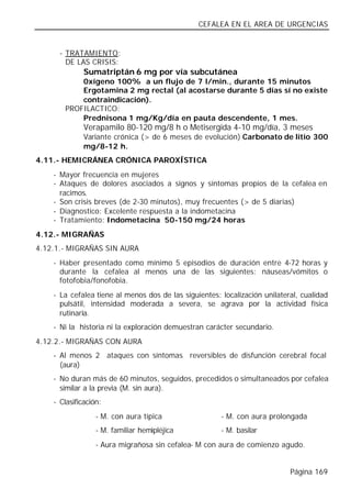 CEFALEA EN EL AREA DE URGENCIAS


      - TRATAMIENTO:
        DE LAS CRISIS:
              Sumatriptán 6 mg por vía subcutánea
           0xígeno 100% a un flujo de 7 l/min., durante 15 minutos
           Ergotamina 2 mg rectal (al acostarse durante 5 días sí no existe
           contraindicación).
       PROFILACTICO:
           Prednisona 1 mg/Kg/día en pauta descendente, 1 mes.
              Verapamilo 80-120 mg/8 h o Metisergida 4-10 mg/día, 3 meses
              Variante crónica (> de 6 meses de evolución) Carbonato de litio 300
              mg/8-12 h.
4.11.- HEMICRÁNEA CRÓNICA PAROXÍSTICA
    - Mayor frecuencia en mujeres
    - Ataques de dolores asociados a signos y síntomas propios de la cefalea en
      racimos.
    - Son crisis breves (de 2-30 minutos), muy frecuentes (> de 5 diarias)
    - Diagnostico: Excelente respuesta a la indometacina
    - Tratamiento: Indometacina 50-150 mg/24 horas
4.12.- MIGRAÑAS
4.12.1.- MIGRAÑAS SIN AURA
    - Haber presentado como mínimo 5 episodios de duración entre 4-72 horas y
      durante la cefalea al menos una de las siguientes: náuseas/vómitos o
      fotofobia/fonofobia.
    - La cefalea tiene al menos dos de las siguientes: localización unilateral, cualidad
      pulsátil, intensidad moderada a severa, se agrava por la actividad física
      rutinaria.
    - Ni la historia ni la exploración demuestran carácter secundario.
4.12.2.- MIGRAÑAS CON AURA
    - Al menos 2 ataques con síntomas reversibles de disfunción cerebral focal
      (aura)
    - No duran más de 60 minutos, seguidos, precedidos o simultaneados por cefalea
      similar a la previa (M. sin aura).
    - Clasificación:
                  - M. con aura típica                 - M. con aura prolongada
                  - M. familiar hemipléjica            - M. basilar
                  - Aura migrañosa sin cefalea- M con aura de comienzo agudo.


                                                                            Página 169
 