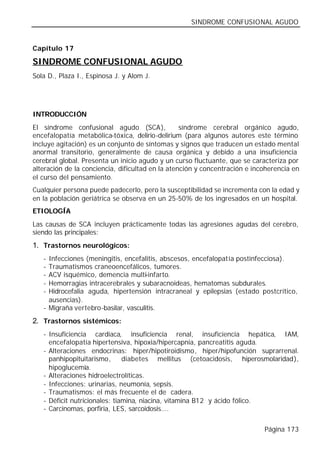 SINDROME CONFUSIONAL AGUDO


Capítulo 17

SINDROME CONFUSIONAL AGUDO
Sola D., Plaza I., Espinosa J. y Alom J.




INTRODUCCIÓN
El síndrome confusional agudo (SCA),              síndrome cerebral orgánico agudo,
encefalopatía metabólica-tóxica, delirio-delirium (para algunos autores este término
incluye agitación) es un conjunto de síntomas y signos que traducen un estado mental
anormal transitorio, generalmente de causa orgánica y debido a una insuficiencia
cerebral global. Presenta un inicio agudo y un curso fluctuante, que se caracteriza por
alteración de la conciencia, dificultad en la atención y concentración e incoherencia en
el curso del pensamiento.
Cualquier persona puede padecerlo, pero la susceptibilidad se incrementa con la edad y
en la población geriátrica se observa en un 25-50% de los ingresados en un hospital.
ETIOLOGÍA
Las causas de SCA incluyen prácticamente todas las agresiones agudas del cerebro,
siendo las principales:
1. Trastornos neurológicos:
   - Infecciones (meningitis, encefalitis, abscesos, encefalopatía postinfecciosa).
   - Traumatismos craneoencefálicos, tumores.
   - ACV isquémico, demencia multi-infarto.
   - Hemorragias intracerebrales y subaracnoideas, hematomas subdurales.
   - Hidrocefalia aguda, hipertensión intracraneal y epilepsias (estado postcrítico,
     ausencias).
   - Migraña vertebro-basilar, vasculitis.
2. Trastornos sistémicos:
   - Insuficiencia cardiaca, insuficiencia renal, insuficiencia hepática, IAM,
     encefalopatía hipertensiva, hipoxia/hipercapnia, pancreatitis aguda.
   - Alteraciones endocrinas: hiper/hipotiroidismo, hiper/hipofunción suprarrenal.
     panhipopituitarismo,      diabetes mellitus (cetoacidosis, hiperosmolaridad),
     hipoglucemia.
   - Alteraciones hidroelectrolíticas.
   - Infecciones: urinarias, neumonía, sepsis.
   - Traumatismos: el más frecuente el de cadera.
   - Déficit nutricionales: tiamina, niacina, vitamina B12 y ácido fólico.
   - Carcinomas, porfiria, LES, sarcoidosis….


                                                                            Página 173
 