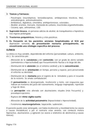 SINDROME CONFUSIONAL AGUDO


3. Tóxicos y Fármacos:
   - Psicotropos (neurolépticos, benzodiacepinas, antidepresivos tricíclicos, litio),
     anticolinérgicos, anticonvulsivantes.
   - Antibióticos, digitálicos, cimetidina, antihipertensivos, esteroides…
   - Alcohol, arsénico, mercurio, monóxido de carbono, insecticidas organofosforados.
   - Cocaína, opio, anfetaminas, LSD.
4. Supresión brusca, en personas adictas de alcohol, de tranquilizantes e hipnóticos
   tras ingesta prolongada.
5. Trastornos psiquiátricos: histeria y crisis psicóticas.
6. Es frecuente en los pacientes ancianos hospitalizados el SCA por
   deprivación sensorial, de presentación nocturna             principalmente,      no
   encontrando una etiología específica del proceso.
CLÍNICA
La clínica es muy variable, dependiendo del enfermo (personalidad, cultura, ambiente,
etc.). Se caracteriza por:
   - Alteración de la conciencia y del contenido, con un grado de alerta variable
     (somnolencia a hiperactividad) que frecuentemente fluctúa a lo largo del día.
   - Disminución de la atención (es el síntoma cardinal) y de la concentración.
   - Disminución de la orientación en tiempo, persona y espacio, pero preservando
     el enfermo su identidad.
   - Disminución de la memoria para el registro de lo inmediato y para el recuerdo
     de lo reciente. Se añade confabulación.
   - El pensamiento es desorganizado, incoherente y lento, con respuestas que
     indican un trastorno del juicio del razonamiento, lenguaje inapropiado, repetición
     y fuga de ideas.
   - La percepción esta alterada con alucinaciones visuales (más frecuente) y
     pseudopercepciones.
   - Ruptura del ritmo vigilia-sueño.
   - Alteración de la actividad psicomotriz (hipoactividad e hiperactividad).
   - Fenómenos neurovegetativos: taquicardia, sudoración…
El paciente puede estar aletargado, con habla incoherente y movilidad lenta (se asocia
a causas metabólicas) o por el contrario estar ansioso, con conducta motora
hiperactiva, alucinaciones, y agitación (se asocia a síndromes de abstinencia y causas
tóxicas).



Página 174
 