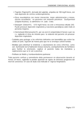 SINDROME CONFUSIONAL AGUDO


      § Tiapride (Tiaprizal®), derivado del sulpiride, ampollas de 100 mg/8 horas, con
        nula depresión de centros cardiorespiratorios.
      § Otros neurolépticos con menor interacción, mejor administración y menos
        efectos secundarios, en pacientes con síntomas psicóticos: Zuclopentixol
        (Clopixol Acufase), se administra i.m. cada 3 días.
      § Diazepam (Valium®),   5-10 mg/8 horas vía oral o intravenoso diluido (IV).
        Puede provocar depresión respiratoria y reacciones paradójicas sobre todo en
        personas mayores.
      § Clormetiazol (Distraneurine®), por vía oral (2 comprimidos/4 horas) o por vía
        i.v. vigilando el ritmo de infusión para la sedación del paciente sin provocar
        depresión respiratoria.
   - Cuidados para proteger a los enfermos delirantes con barandillas que eviten las
     caídas al suelo. Sujeción de manos para que no se arranque catéter/sondas.
   - Medidas para disminuir la tendencia a alucinaciones de estos enfermos, como
     son: iluminación de la habitación incluso nocturna, acompañamiento de familiares
     para facilitar la orientación, explicar al paciente todas las maniobras y
     exploraciones que se le van a practicar.
   - Profilaxis de flebitis y tromboembolismo pulmonar.
Todo paciente confuso y somnoliento debe permanecer en observación durante al
menos 24 horas, vigilando la posible aparición de signos de deterioro progresivo del
nivel de conciencia. En caso de duda está indicado el ingreso hospitalario.




                                                                           Página 177
 