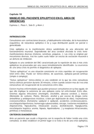 MANEJO DEL PACIENTE EPILEPTICO EN EL AREA DE URGENCIAS


Capítulo 18

MANEJO DEL PACIENTE EPILEPTICO EN EL AREA DE
URGENCIAS
Espinosa J., Plaza I., Sola D. y Alom J.




INTRODUCCIÓN
Convulsiones son contracciones bruscas, y habitualmente reiteradas, de la musculatura
esquelética, de naturaleza epiléptica ó no y cuya distribución puede ser parcial ó
generalizada.
Crisis epiléptica es la manifestación clínica autolimitada de una alteración del
funcionamiento neuronal. Dependiendo del área cerebral afectada la crisis tiene
manifestaciones diversas (motoras, sensitivas, psíquicas...). Las crisis se originan por
mecanismos diversos, tras los cuales suele haber un exceso de excitación neuronal o
un defecto de inhibición.
Epilepsia es una condición del SNC caracterizada por la repetición de dos ó más crisis
epilépticas no provocadas por una causa inmediatamente identificable. La ocurrencia
de una única crisis no permite el diagnóstico de epilepsia.
"Status epilepticus" es una situación consistente en crisis repetidas sin recuperación
total entre ellas. Puede ser tónico-clónico, de ausencias, epilepsia parcial continua
(simple ó compleja).
"Status epilepticus" tónico-clónico es una condición en la que las crisis convulsivas
tónico-clónicas persisten durante 30 minutos, ó bien cuando existen mas de t res crisis
consecutivas sin recuperación de la consciencia entre ellas.
Existen muchas enfermedades que pueden provocar convulsiones en su fase aguda, sin
que ello implique la existencia de una epilepsia como tal enfermedad. Entre ellas,
tenemos algunas infecciones (meningitis, encefalitis, absceso cerebral...), tóxicos
(Monóxido de carbono, Plomo, Mercurio, alcohol y por exceso de drogas como
aminofilinas y antidepresivos tricíclicos, ó bien por deprivación de ellas), traumatismos
craneoencefálicos (hematoma subdural ó epidural), accidentes cerebrovasculares,
encefalopatía hipertensiva, hemorragia subaracnoidea, síncope, trastornos metabólicos
(hiponatremia, hipocalcemia, intoxicación acuosa, deshidratación, hipoglucemia,
encefalopatía hepática, uremia, hipoxia, hipotiroidismo...) y neoplasias intracraneales,
primitivas ó metastásicas.
CRITERIOS DIAGNÓSTICOS
Ante un paciente que acude a Urgencias con la sospecha de haber tenido una crisis
convulsiva, se debe establecer en primer lugar si se trata ó no de una crisis epiléptica,

                                                                             Página 179
 