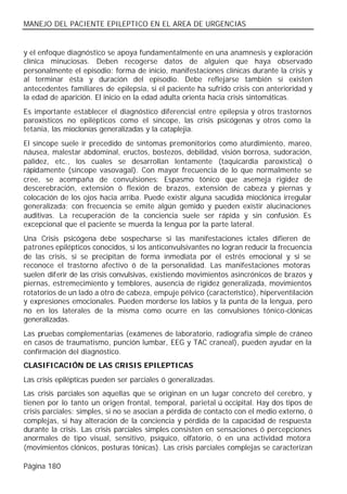MANEJO DEL PACIENTE EPILEPTICO EN EL AREA DE URGENCIAS


y el enfoque diagnóstico se apoya fundamentalmente en una anamnesis y exploración
clínica minuciosas. Deben recogerse datos de alguien que haya observado
personalmente el episodio: forma de inicio, manifestaciones clínicas durante la crisis y
al terminar ésta y duración del episodio. Debe reflejarse también si existen
antecedentes familiares de epilepsia, si el paciente ha sufrido crisis con anterioridad y
la edad de aparición. El inicio en la edad adulta orienta hacia crisis sintomáticas.
Es importante establecer el diagnóstico diferencial entre epilepsia y otros trastornos
paroxísticos no epilépticos como el síncope, las crisis psicógenas y otros como la
tetania, las mioclonías generalizadas y la cataplejia.
El síncope suele ir precedido de síntomas premonitorios como aturdimiento, mareo,
náusea, malestar abdominal, eructos, bostezos, debilidad, visión borrosa, sudoración,
palidez, etc., los cuales se desarrollan lentamente (taquicardia paroxística) ó
rápidamente (síncope vasovagal). Con mayor frecuencia de lo que normalmente se
cree, se acompaña de convulsiones: Espasmo tónico que asemeja rigidez de
descerebración, extensión ó flexión de brazos, extensión de cabeza y piernas y
colocación de los ojos hacia arriba. Puede existir alguna sacudida mioclónica irregular
generalizada; con frecuencia se emite algún gemido y pueden existir alucinaciones
auditivas. La recuperación de la conciencia suele ser rápida y sin confusión. Es
excepcional que el paciente se muerda la lengua por la parte lateral.
Una Crisis psicógena debe sospecharse si las manifestaciones ictales difieren de
patrones epilépticos conocidos, si los anticonvulsivantes no logran reducir la frecuencia
de las crisis, si se precipitan de forma inmediata por el estrés emocional y si se
reconoce el trastorno afectivo ó de la personalidad. Las manifestaciones motoras
suelen diferir de las crisis convulsivas, existiendo movimientos asincrónicos de brazos y
piernas, estremecimiento y temblores, ausencia de rigidez generalizada, movimientos
rotatorios de un lado a otro de cabeza, empuje pélvico (característico), hiperventilación
y expresiones emocionales. Pueden morderse los labios y la punta de la lengua, pero
no en los laterales de la misma como ocurre en las convulsiones tónico-clónicas
generalizadas.
Las pruebas complementarias (exámenes de laboratorio, radiografía simple de cráneo
en casos de traumatismo, punción lumbar, EEG y TAC craneal), pueden ayudar en la
confirmación del diagnóstico.
CLASIFICACIÓN DE LAS CRISIS EPILEPTICAS
Las crisis epilépticas pueden ser parciales ó generalizadas.
Las crisis parciales son aquellas que se originan en un lugar concreto del cerebro, y
tienen por lo tanto un origen frontal, temporal, parietal ú occipital. Hay dos tipos de
crisis parciales: simples, si no se asocian a pérdida de contacto con el medio externo, ó
complejas, si hay alteración de la conciencia y pérdida de la capacidad de respuesta
durante la crisis. Las crisis parciales simples consisten en sensaciones ó percepciones
anormales de tipo visual, sensitivo, psíquico, olfatorio, ó en una actividad motora
(movimientos clónicos, posturas tónicas). Las crisis parciales complejas se caracterizan

Página 180
 