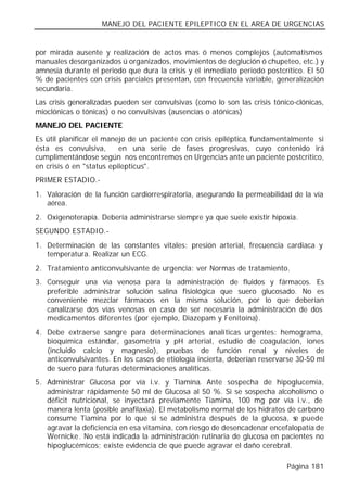 MANEJO DEL PACIENTE EPILEPTICO EN EL AREA DE URGENCIAS


por mirada ausente y realización de actos mas ó menos complejos (automatismos
manuales desorganizados ú organizados, movimientos de deglución ó chupeteo, etc.) y
amnesia durante el periodo que dura la crisis y el inmediato periodo postcrítico. El 50
% de pacientes con crisis parciales presentan, con frecuencia variable, generalización
secundaria.
Las crisis generalizadas pueden ser convulsivas (como lo son las crisis tónico-clónicas,
mioclónicas o tónicas) o no convulsivas (ausencias o atónicas)
MANEJO DEL PACIENTE
Es útil planificar el manejo de un paciente con crisis epiléptica, fundamentalmente si
ésta es convulsiva,       en una serie de fases progresivas, cuyo contenido irá
cumplimentándose según nos encontremos en Urgencias ante un paciente postcrítico,
en crisis ó en "status epilepticus".
PRIMER ESTADIO.-
1. Valoración de la función cardiorrespiratoria, asegurando la permeabilidad de la vía
   aérea.
2. Oxigenoterapia. Debería administrarse siempre ya que suele existir hipoxia.
SEGUNDO ESTADIO.-
1. Determinación de las constantes vitales: presión arterial, frecuencia cardiaca y
   temperatura. Realizar un ECG.
2. Tratamiento anticonvulsivante de urgencia: ver Normas de tratamiento.
3. Conseguir una vía venosa para la administración de fluidos y fármacos. Es
   preferible administrar solución salina fisiológica que suero glucosado. No es
   conveniente mezclar fármacos en la misma solución, por lo que deberían
   canalizarse dos vías venosas en caso de ser necesaria la administración de dos
   medicamentos diferentes (por ejemplo, Diazepam y Fenitoína).
4. Debe extraerse sangre para determinaciones analíticas urgentes: hemograma,
   bioquímica estándar, gasometría y pH arterial, estudio de coagulación, iones
   (incluido calcio y magnesio), pruebas de función renal y niveles de
   anticonvulsivantes. En los casos de etiología incierta, deberían reservarse 30-50 ml
   de suero para futuras determinaciones analíticas.
5. Administrar Glucosa por vía i.v. y Tiamina. Ante sospecha de hipoglucemia,
   administrar rápidamente 50 ml de Glucosa al 50 %. Si se sospecha alcoholismo o
   déficit nutricional, se inyectará previamente Tiamina, 100 mg por vía i.v., de
   manera lenta (posible anafilaxia). El metabolismo normal de los hidratos de carbono
   consume Tiamina por lo que si se administra después de la glucosa, s puede e
   agravar la deficiencia en esa vitamina, con riesgo de desencadenar encefalopatía de
   Wernicke. No está indicada la administración rutinaria de glucosa en pacientes no
   hipoglucémicos; existe evidencia de que puede agravar el daño cerebral.

                                                                            Página 181
 